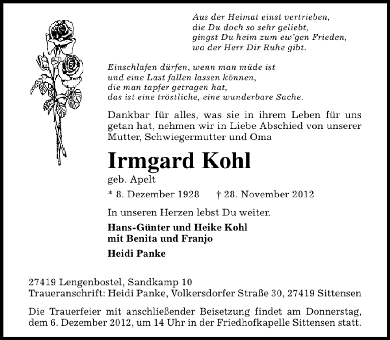 <p>Aus der Heimat einst vertrieben,<br />die Du doch so sehr geliebt,<br />gingst Du heim zum ew'gen Frieden,<br />wo der Herr Dir Ruhe gibt.<br />Einschlafen dürfen, wenn man müde ist<br />und eine Last fallen lassen können,<br />die man tapfer getragen hat,<br />das ist eine tröstliche, eine wunderbare Sache.</p><p>Dankbar für alles, was sie in ihrem Leben für uns<br />getan hat, nehmen wir in Liebe Abschied von unserer<br />Mutter, Schwiegermutter und Oma</p><p>Irmgard Kohl<br />geb. Apelt</p><p>* 8. Dezember 1928</p><p>† 28. November 2012</p><p>In unseren Herzen lebst Du weiter.<br />Hans-Günter und Heike Kohl<br />mit Benita und Franjo<br />Heidi Panke<br />27419 Lengenbostel, Sandkamp 10<br />Traueranschrift: Heidi Panke, Volkersdorfer Straße 30, 27419 Sittensen<br />Die Trauerfeier mit anschließender Beisetzung findet am Donnerstag,<br />dem 6. Dezember 2012, um 14 Uhr in der Friedhofkapelle Sittensen statt.</p>