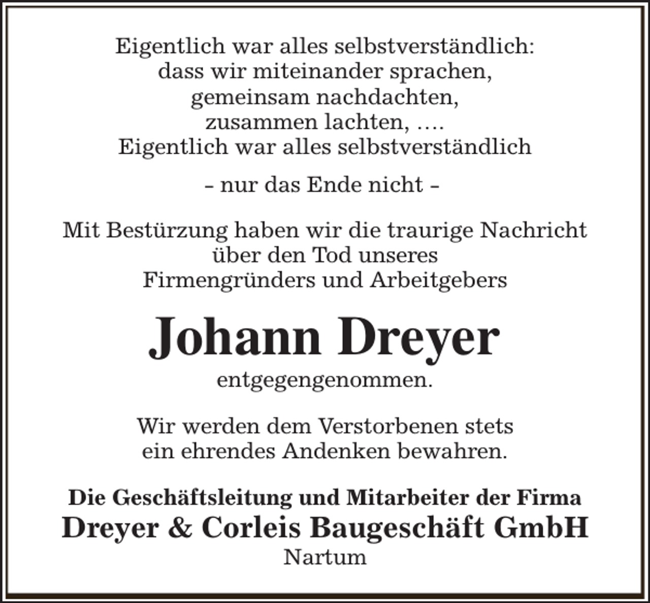 <p>Eigentlich war alles selbstverständlich:<br />dass wir miteinander sprachen,<br />gemeinsam nachdachten,<br />zusammen lachten, ….<br />Eigentlich war alles selbstverständlich<br />- nur das Ende nicht Mit Bestürzung haben wir die traurige Nachricht<br />über den Tod unseres<br />Firmengründers und Arbeitgebers</p><p>Johann Dreyer<br />entgegengenommen.</p><p>Wir werden dem Verstorbenen stets<br />ein ehrendes Andenken bewahren.<br />Die Geschäftsleitung und Mitarbeiter der Firma</p><p>Dreyer &amp; Corleis Baugeschäft GmbH<br />Nartum</p>