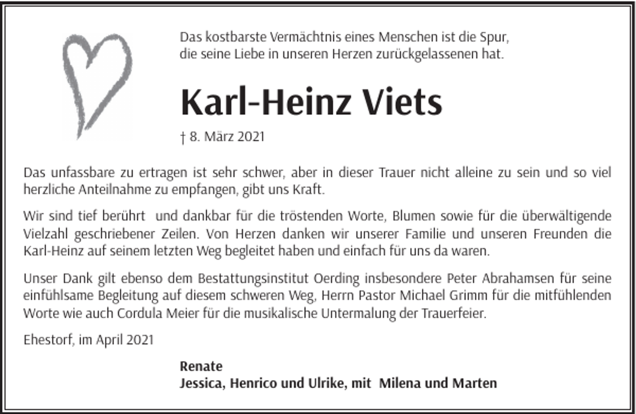 <p>Das kostbarste Vermächtnis eines Menschen ist die Spur,<br />die seine Liebe in unseren Herzen zurückgelassenen hat.</p><p>Karl-Heinz Viets<br />† 8. März 2021<br />Das unfassbare zu ertragen ist sehr schwer, aber in dieser Trauer nicht alleine zu sein und so viel<br />herzliche Anteilnahme zu empfangen, gibt uns Kraft.<br />Wir sind tief berührt und dankbar für die tröstenden Worte, Blumen sowie für die überwältigende<br />Vielzahl geschriebener Zeilen. Von Herzen danken wir unserer Familie und unseren Freunden die<br />Karl-Heinz auf seinem letzten Weg begleitet haben und einfach für uns da waren.<br />Unser Dank gilt ebenso dem Bestattungsinstitut Oerding insbesondere Peter Abrahamsen für seine<br />einfühlsame Begleitung auf diesem schweren Weg, Herrn Pastor Michael Grimm für die mitfühlenden<br />Worte wie auch Cordula Meier für die musikalische Untermalung der Trauerfeier.<br />Ehestorf, im April 2021<br />Renate<br />Jessica, Henrico und Ulrike, mit Milena und Marten</p>