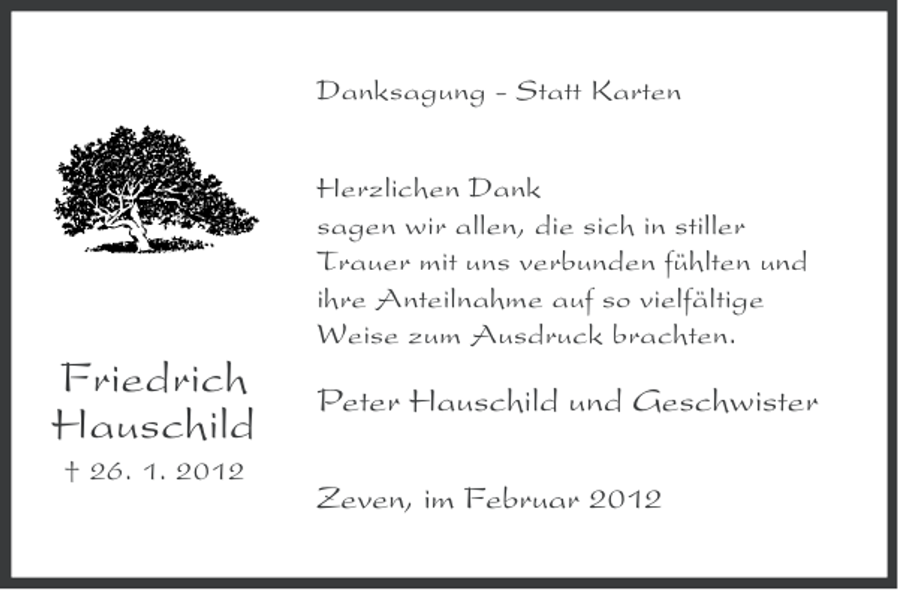 <p>Danksagung - Statt Karten<br />Herzlichen Dank<br />sagen wir allen, die sich in stiller<br />Trauer mit uns verbunden fühlten und<br />ihre Anteilnahme auf so vielfältige<br />Weise zum Ausdruck brachten.</p><p>Friedrich<br />Hauschild<br />† 26. 1. 2012</p><p>Peter Hauschild und Geschwister<br />Zeven, im Februar 2012</p>