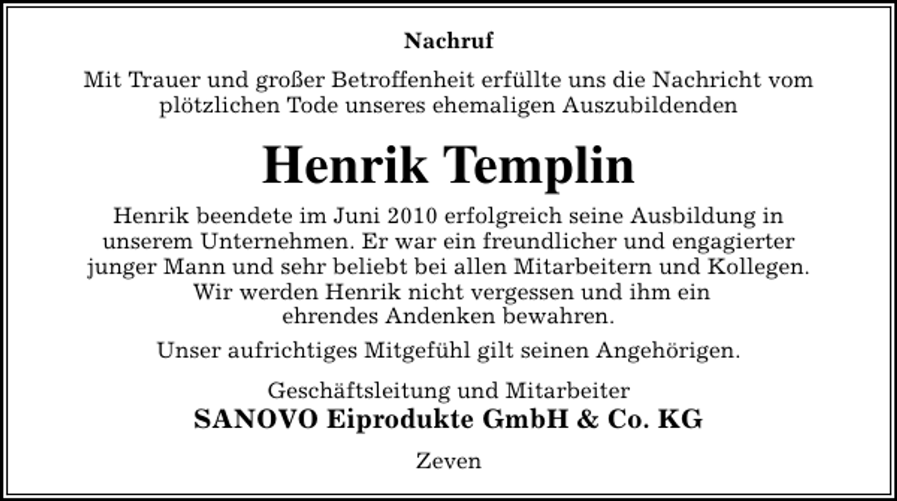 <p>Nachruf<br />Mit Trauer und großer Betroffenheit erfüllte uns die Nachricht vom<br />plötzlichen Tode unseres ehemaligen Auszubildenden</p>
<p>Henrik Templin</p>
<p>Henrik beendete im Juni 2010 erfolgreich seine Ausbildung in<br />unserem Unternehmen. Er war ein freundlicher und engagierter<br />junger Mann und sehr beliebt bei allen Mitarbeitern und Kollegen.<br />Wir werden Henrik nicht vergessen und ihm ein<br />ehrendes Andenken bewahren.<br />Unser aufrichtiges Mitgefühl gilt seinen Angehörigen.<br />Geschäftsleitung und Mitarbeiter</p>
<p>SANOVO Eiprodukte GmbH &amp; Co. KG<br />Zeven</p>