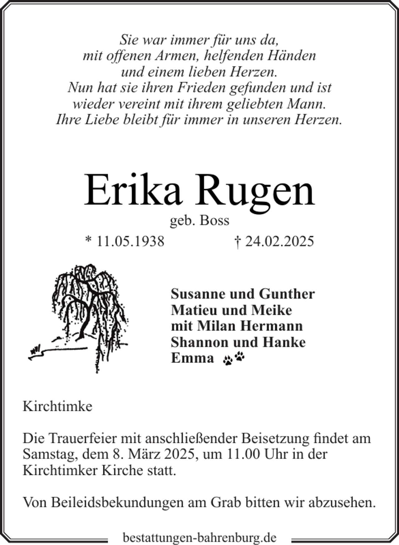 <p>Sie war immer für uns da,<br />mit offenen Armen, helfenden Händen<br />und einem lieben Herzen.<br />Nun hat sie ihren Frieden gefunden und ist<br />wieder vereint mit ihrem geliebten Mann.<br />Ihre Liebe bleibt für immer in unseren Herzen.</p><p>Erika Rugen<br />geb. Boss</p><p>* 11.05.1938</p><p>† 24.02.2025<br />Susanne und Gunther<br />Matieu und Meike<br />mit Milan Hermann<br />Shannon und Hanke<br />Emma</p><p>Kirchtimke<br />Die Trauerfeier mit anschließender Beisetzung findet am<br />Samstag, dem 8. März 2025, um 11.00 Uhr in der<br />Kirchtimker Kirche statt.<br />Von Beileidsbekundungen am Grab bitten wir abzusehen.<br />bestattungen-bahrenburg.de</p>