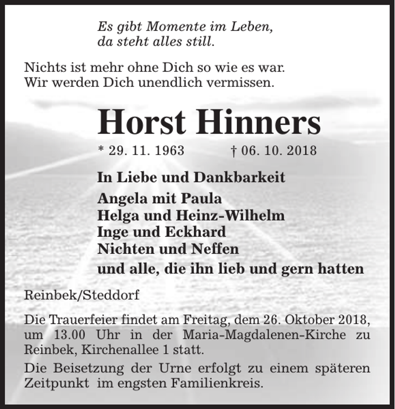 <p>Es gibt Momente im Leben,<br />da steht alles still.<br />Nichts ist mehr ohne Dich so wie es war.<br />Wir werden Dich unendlich vermissen.</p>
<p>Horst Hinners<br />* 29. 11. 1963</p>
<p>† 06. 10. 2018</p>
<p>In Liebe und Dankbarkeit<br />Angela mit Paula<br />Helga und Heinz-Wilhelm<br />Inge und Eckhard<br />Nichten und Neffen<br />und alle, die ihn lieb und gern hatten<br />Reinbek/Steddorf<br />Die Trauerfeier findet am Freitag, dem 26. Oktober 2018,<br />um 13.00 Uhr in der Maria-Magdalenen-Kirche zu<br />Reinbek, Kirchenallee 1 statt.<br />Die Beisetzung der Urne erfolgt zu einem späteren<br />Zeitpunkt im engsten Familienkreis.</p>