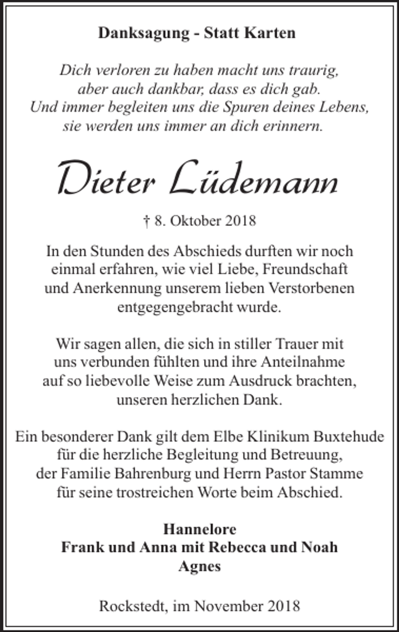 <p>Danksagung - Statt Karten<br />Dich verloren zu haben macht uns traurig,<br />aber auch dankbar, dass es dich gab.<br />Und immer begleiten uns die Spuren deines Lebens,<br />sie werden uns immer an dich erinnern.</p><p>Dieter Lüdemann<br />† 8. Oktober 2018</p><p>In den Stunden des Abschieds durften wir noch<br />einmal erfahren, wie viel Liebe, Freundschaft<br />und Anerkennung unserem lieben Verstorbenen<br />entgegengebracht wurde.<br />Wir sagen allen, die sich in stiller Trauer mit<br />uns verbunden fühlten und ihre Anteilnahme<br />auf so liebevolle Weise zum Ausdruck brachten,<br />unseren herzlichen Dank.<br />Ein besonderer Dank gilt dem Elbe Klinikum Buxtehude<br />für die herzliche Begleitung und Betreuung,<br />der Familie Bahrenburg und Herrn Pastor Stamme<br />für seine trostreichen Worte beim Abschied.<br />Hannelore<br />Frank und Anna mit Rebecca und Noah<br />Agnes<br />Rockstedt, im November 2018</p>