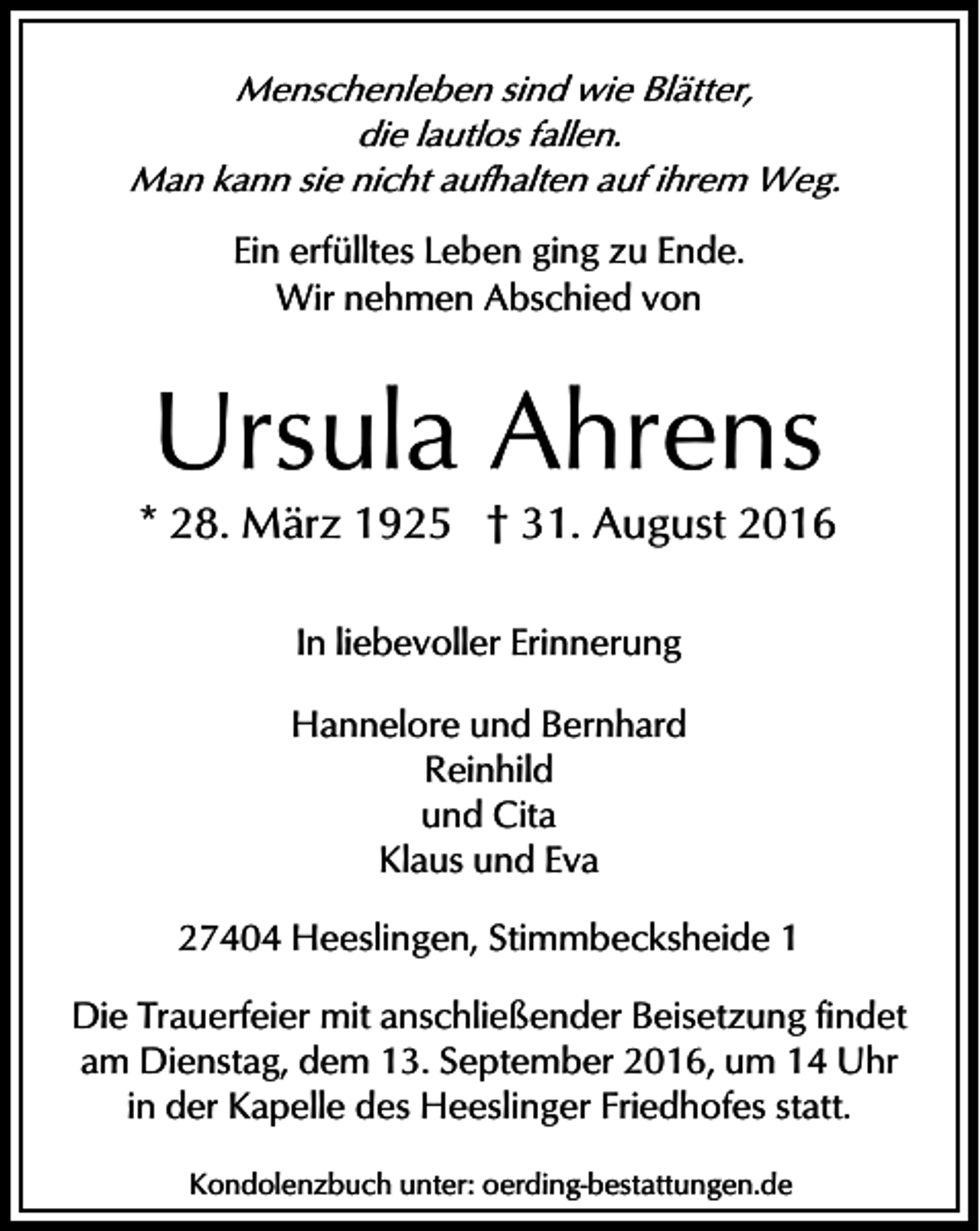 <p>Menschenleben sind wie Blätter,<br />die lautlos fallen.<br />Man kann sie nicht aufhalten auf ihrem Weg.</p><p>Ein erfülltes Leben ging zu Ende.<br />Wir nehmen Abschied von</p><p>Ursula Ahrens</p><p>* 28. März 1925 † 31. August 2016<br />In liebevoller Erinnerung<br />Hannelore und Bernhard<br />Reinhild<br />und Cita<br />Klaus und Eva<br />27404 Heeslingen, Stimmbecksheide 1<br />Die Trauerfeier mit anschließender Beisetzung findet<br />am Dienstag, dem 13. September 2016, um 14 Uhr<br />in der Kapelle des Heeslinger Friedhofes statt.<br />Kondolenzbuch unter: oerding-bestattungen.de</p>