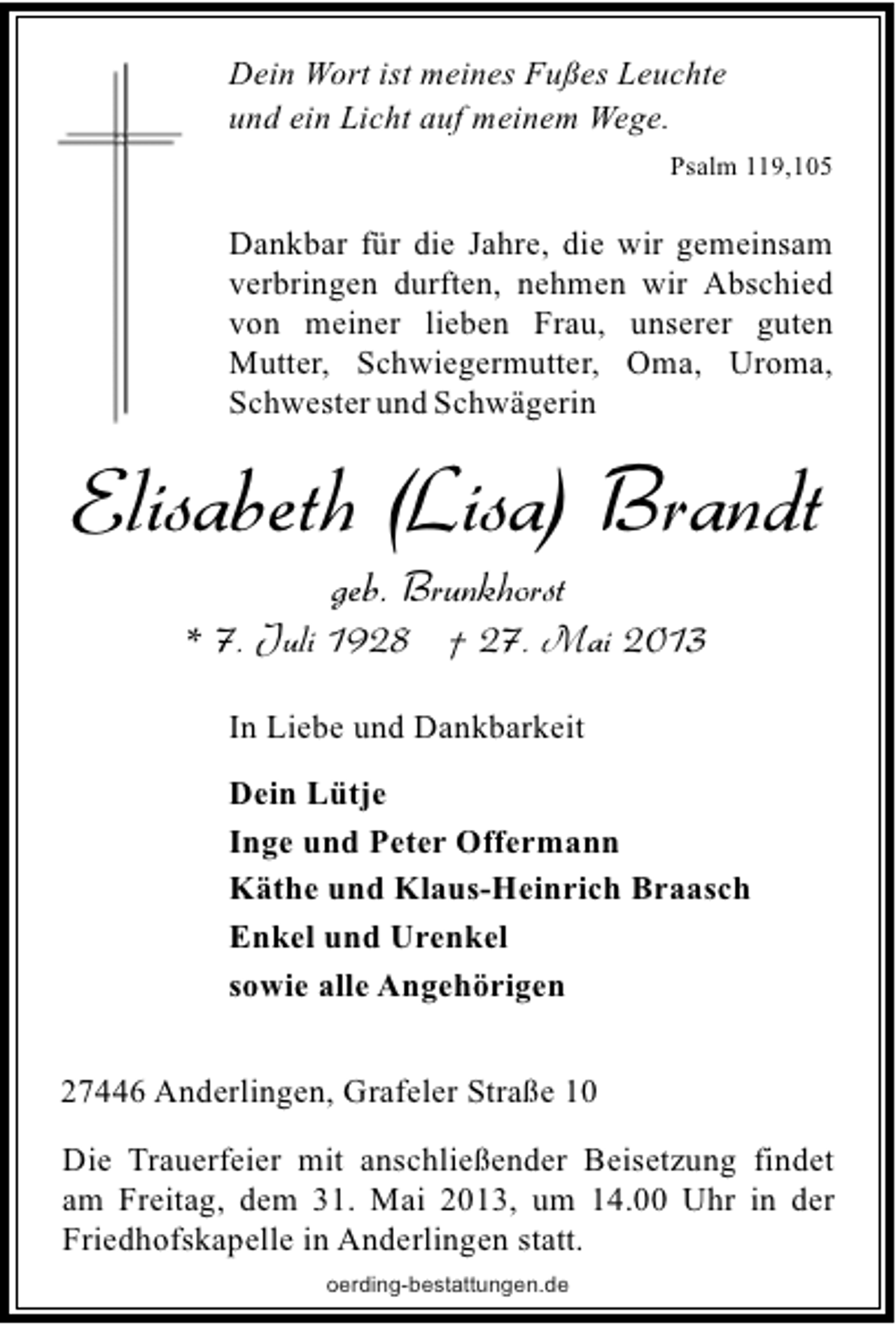 <p>Dein Wort ist meines Fußes Leuchte<br />und ein Licht auf meinem Wege.<br />Psalm 119,105</p><p>Dankbar für die Jahre, die wir gemeinsam<br />verbringen durften, nehmen wir Abschied<br />von meiner lieben Frau, unserer guten<br />Mutter, Schwiegermutter, Oma, Uroma,<br />Schwester und Schwägerin</p><p>Elisabeth (Lisa) Brandt<br />geb. Brunkhorst</p><p>* 7. Juli 1928 † 27. Mai 2013<br />In Liebe und Dankbarkeit<br />Dein Lütje<br />Inge und Peter Offermann<br />Käthe und Klaus-Heinrich Braasch<br />Enkel und Urenkel<br />sowie alle Angehörigen<br />27446 Anderlingen, Grafeler Straße 10<br />Die Trauerfeier mit anschließender Beisetzung findet<br />am Freitag, dem 31. Mai 2013, um 14.00 Uhr in der<br />Friedhofskapelle in Anderlingen statt.<br />oerding-bestattungen.de</p>