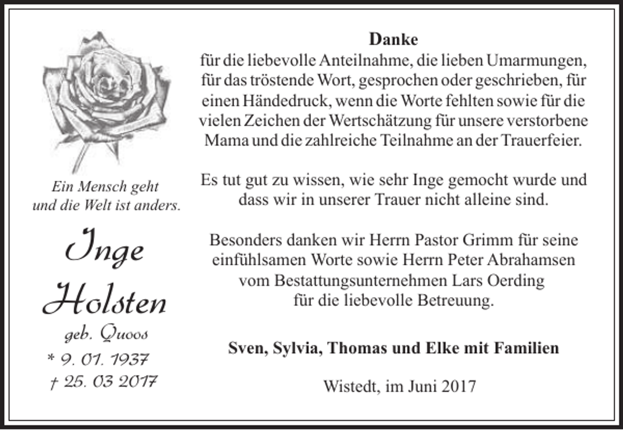 <p>Danke<br />für die liebevolle Anteilnahme, die lieben Umarmungen,<br />für das tröstende Wort, gesprochen oder geschrieben, für<br />einen Händedruck, wenn die Worte fehlten sowie für die<br />vielen Zeichen der Wertschätzung für unsere verstorbene<br />Mama und die zahlreiche Teilnahme an der Trauerfeier.<br />Ein Mensch geht<br />und die Welt ist anders.</p><p>Es tut gut zu wissen, wie sehr Inge gemocht wurde und<br />dass wir in unserer Trauer nicht alleine sind.</p><p>Inge<br />Holsten</p><p>Besonders danken wir Herrn Pastor Grimm für seine<br />einfühlsamen Worte sowie Herrn Peter Abrahamsen<br />vom Bestattungsunternehmen Lars Oerding<br />für die liebevolle Betreuung.</p><p>geb. Quoos</p><p>* 9. 01. 1937<br />† 25. 03 2017</p><p>Sven, Sylvia, Thomas und Elke mit Familien<br />Wistedt, im Juni 2017</p>
