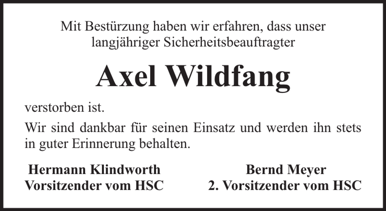 <p>Mit Bestürzung haben wir erfahren, dass unser<br />langjähriger Sicherheitsbeauftragter</p><p>Axel Wildfang<br />verstorben ist.<br />Wir sind dankbar für seinen Einsatz und werden ihn stets<br />in guter Erinnerung behalten.<br />Hermann Klindworth<br />Vorsitzender vom HSC</p><p>Bernd Meyer<br />2. Vorsitzender vom HSC</p>