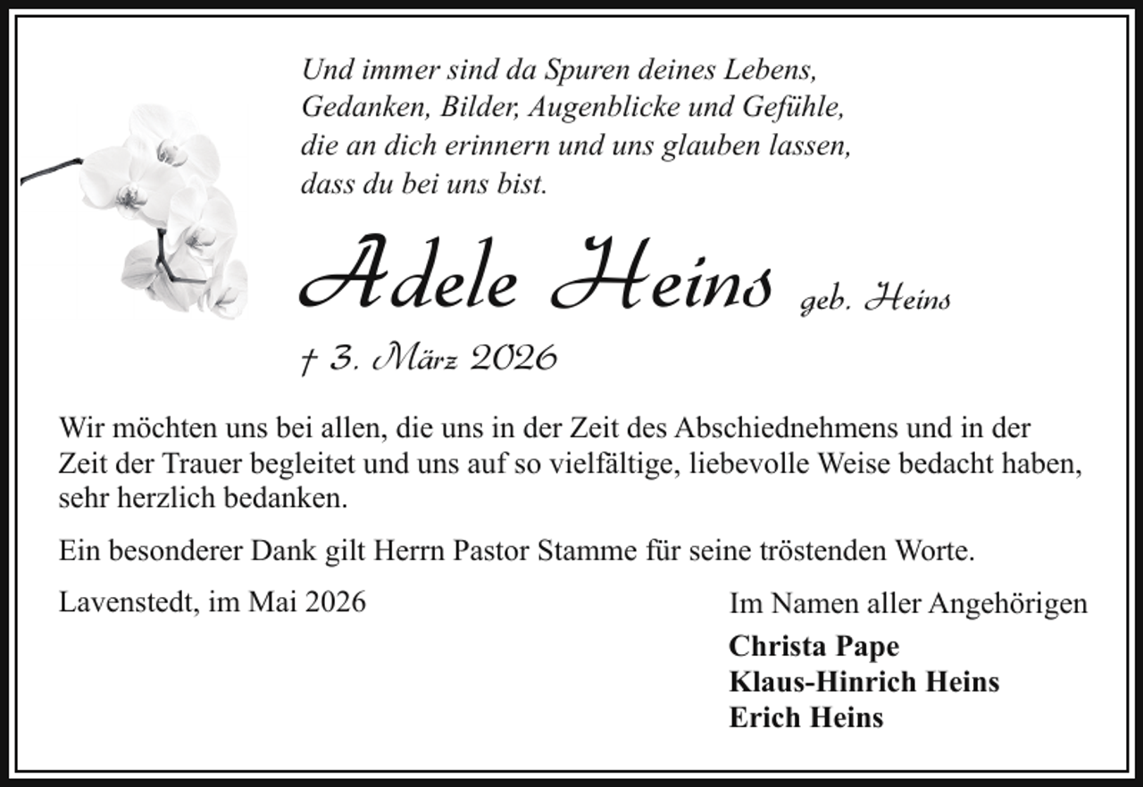 <p>Und immer sind da Spuren deines Lebens,<br />Gedanken, Bilder, Augenblicke und Gefühle,<br />die an dich erinnern und uns glauben lassen,<br />dass du bei uns bist.</p><p>Adele Heins</p><p>geb. Heins</p><p>† 3. März 2026</p><p>Wir möchten uns bei allen, die uns in der Zeit des Abschiednehmens und in der<br />Zeit der Trauer begleitet und uns auf so vielfältige, liebevolle Weise bedacht haben,<br />sehr herzlich bedanken.<br />Ein besonderer Dank gilt Herrn Pastor Stamme für seine tröstenden Worte.<br />Lavenstedt, im Mai 2026</p><p>Im Namen aller Angehörigen<br />Christa Pape<br />Klaus-Hinrich Heins<br />Erich Heins</p>