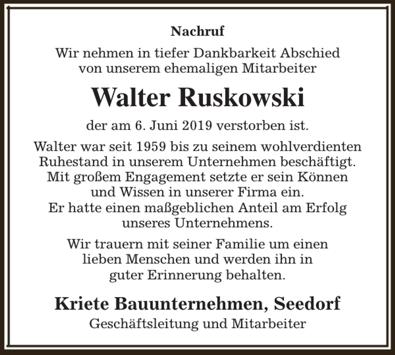 <p>Nachruf<br />Wir nehmen in tiefer Dankbarkeit Abschied<br />von unserem ehemaligen Mitarbeiter</p><p>Walter Ruskowski<br />der am 6. Juni 2019 verstorben ist.<br />Walter war seit 1959 bis zu seinem wohlverdienten<br />Ruhestand in unserem Unternehmen beschäftigt.<br />Mit großem Engagement setzte er sein Können<br />und Wissen in unserer Firma ein.<br />Er hatte einen maßgeblichen Anteil am Erfolg<br />unseres Unternehmens.<br />Wir trauern mit seiner Familie um einen<br />lieben Menschen und werden ihn in<br />guter Erinnerung behalten.</p><p>Kriete Bauunternehmen, Seedorf<br />Geschäftsleitung und Mitarbeiter</p>