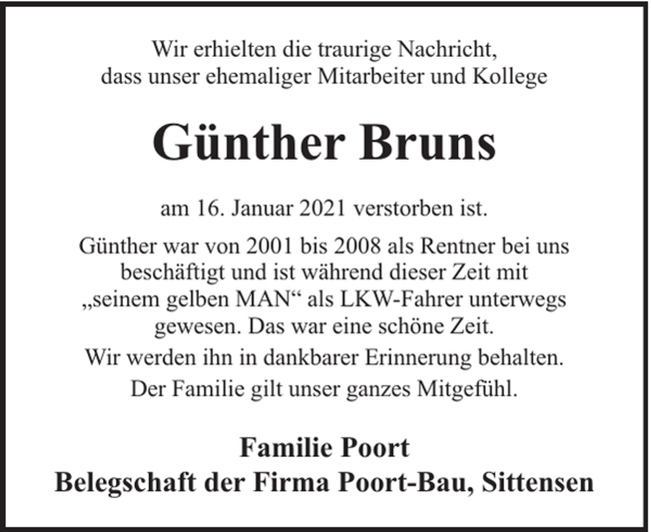 <p>Wir erhielten die traurige Nachricht,<br />dass unser ehemaliger Mitarbeiter und Kollege</p><p>Günther Bruns<br />am 16. Januar 2021 verstorben ist.<br />Günther war von 2001 bis 2008 als Rentner bei uns<br />beschäftigt und ist während dieser Zeit mit<br />„seinem gelben MAN“ als LKW-Fahrer unterwegs<br />gewesen. Das war eine schöne Zeit.<br />Wir werden ihn in dankbarer Erinnerung behalten.<br />Der Familie gilt unser ganzes Mitgefühl.</p><p>Familie Poort<br />Belegschaft der Firma Poort-Bau, Sittensen</p>