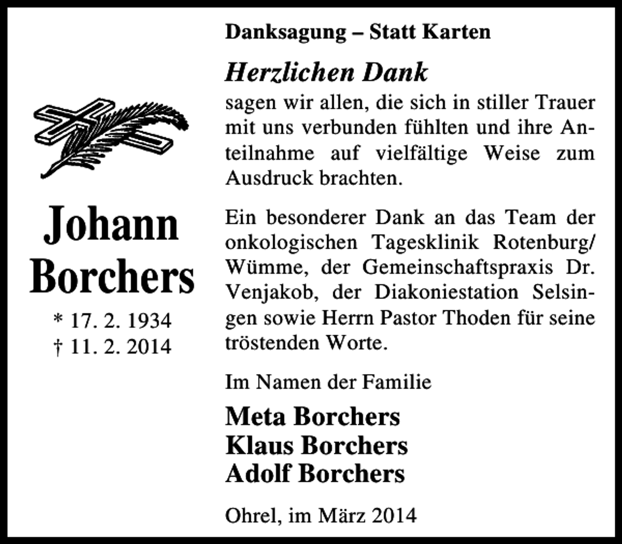 <p>Danksagung – Statt Karten</p><p>Herzlichen Dank</p><p>Johann<br />Borchers<br />* 17. 2. 1934<br />† 11. 2. 2014</p><p>sagen wir allen, die sich in stiller Trauer<br />mit uns verbunden fühlten und ihre Anteilnahme auf vielfältige Weise zum<br />Ausdruck brachten.<br />Ein besonderer Dank an das Team der<br />onkologischen Tagesklinik Rotenburg/<br />Wümme, der Gemeinschaftspraxis Dr.<br />Venjakob, der Diakoniestation Selsingen sowie Herrn Pastor Thoden für seine<br />tröstenden Worte.<br />Im Namen der Familie</p><p>Meta Borchers<br />Klaus Borchers<br />Adolf Borchers<br />Ohrel, im März 2014</p>