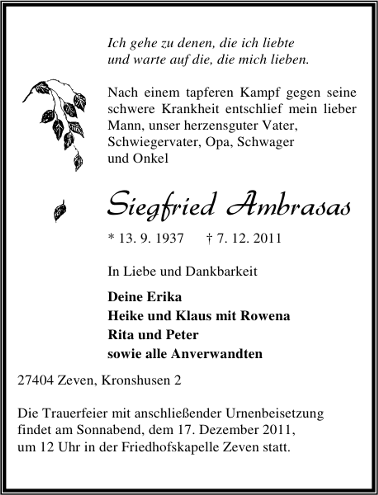 <p>Ich gehe zu denen, die ich liebte<br />und warte auf die, die mich lieben.<br />Nach einem tapferen Kampf gegen seine<br />schwere Krankheit entschlief mein lieber<br />Mann, unser herzensguter Vater,<br />Schwiegervater, Opa, Schwager<br />und Onkel</p><p>Siegfried Ambrasas<br />* 13. 9. 1937</p><p>† 7. 12. 2011</p><p>In Liebe und Dankbarkeit<br />Deine Erika<br />Heike und Klaus mit Rowena<br />Rita und Peter<br />sowie alle Anverwandten<br />27404 Zeven, Kronshusen 2<br />Die Trauerfeier mit anschließender Urnenbeisetzung<br />findet am Sonnabend, dem 17. Dezember 2011,<br />um 12 Uhr in der Friedhofskapelle Zeven statt.</p>
