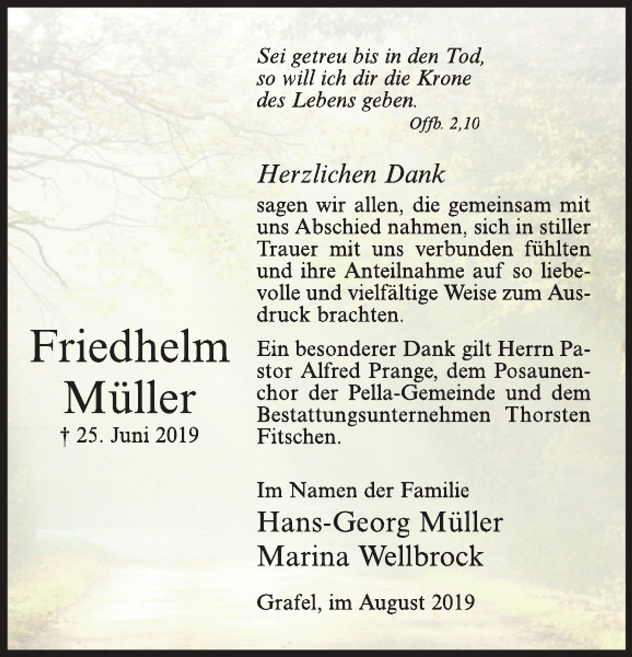 <p>Sei getreu bis in den Tod,<br />so will ich dir die Krone<br />des Lebens geben.<br />Offb<br />fb.<br />b 2,10</p><p>Herzlichen Dank</p><p>Friedhelm<br />Müller<br />† 25. Juni 2019</p><p>sagen wir allen, die gemeinsam mit<br />uns Abschied nahmen, sich in stiller<br />Trauer mit uns verbunden fühlten<br />und ihre Anteilnahme auf so liebevolle und vielfältige Weise zum Ausdruck brachten.<br />Ein besonderer Dank gilt Herrn Pastor Alfred Prange, dem Posaunenchor der Pella-Gemeinde und dem<br />Bestattungsunternehmen Thorsten<br />Fitschen.<br />Im Namen der Familie</p><p>Hans-Georg Müller<br />Marina Wellbrock<br />Grafel, im August 2019</p>