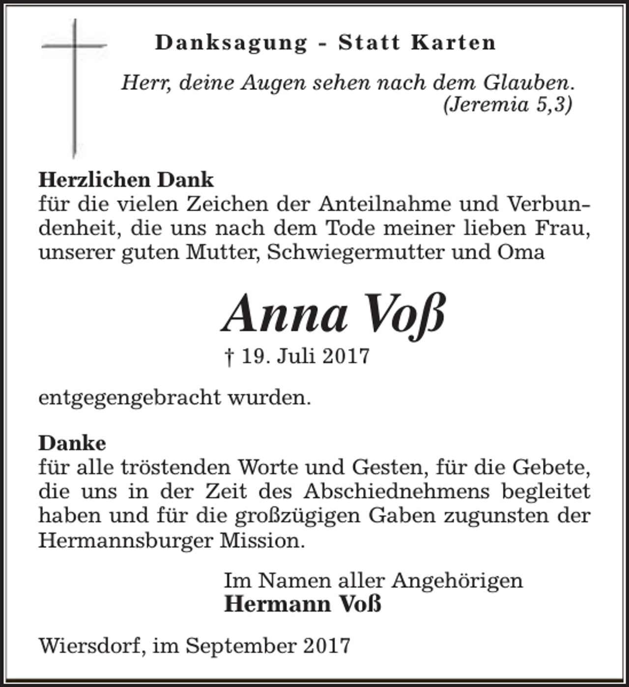 <p>D a n k s a g u n g - S t a t t K a rt e n<br />Herr, deine Augen sehen nach dem Glauben.<br />(Jeremia 5,3)<br />Herzlichen Dank<br />für die vielen Zeichen der Anteilnahme und Verbundenheit, die uns nach dem Tode meiner lieben Frau,<br />unserer guten Mutter, Schwiegermutter und Oma</p><p>Anna Voß<br />† 19. Juli 2017<br />entgegengebracht wurden.<br />Danke<br />für alle tröstenden Worte und Gesten, für die Gebete,<br />die uns in der Zeit des Abschiednehmens begleitet<br />haben und für die großzügigen Gaben zugunsten der<br />Hermannsburger Mission.<br />Im Namen aller Angehörigen</p><p>Hermann Voß</p><p>Wiersdorf, im September 2017</p>
