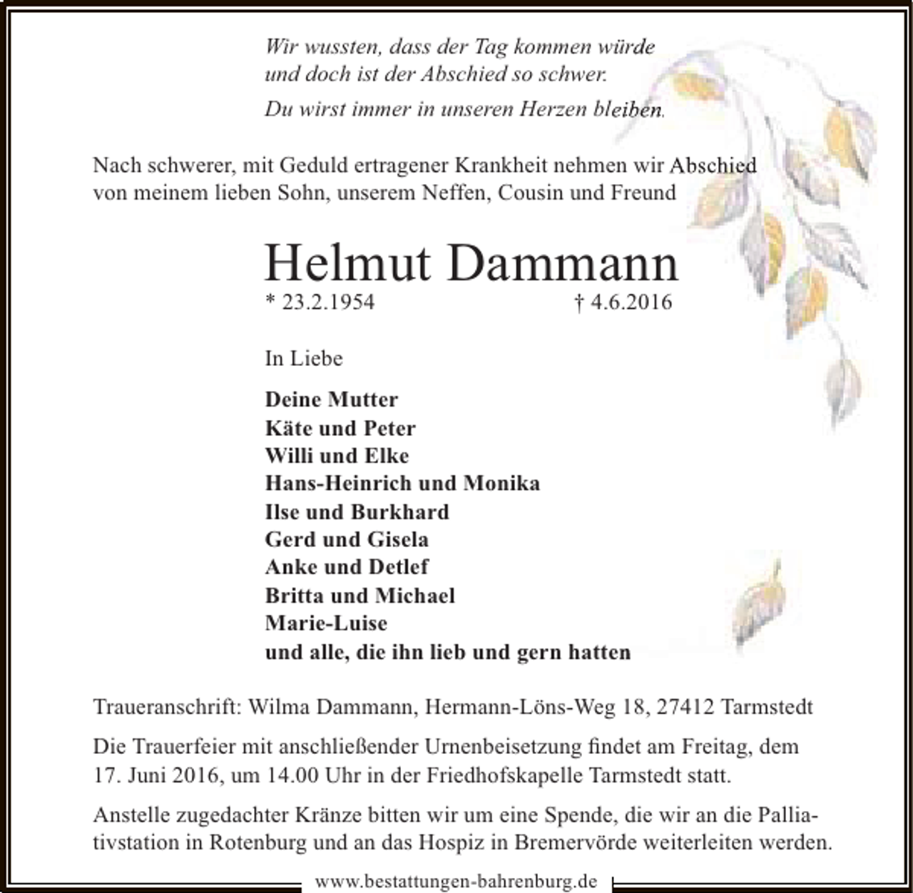 <p>Wir wussten, dass der Tag kommen würde<br />und doch ist der Abschied so schwer.<br />Du wirst immer in unseren Herzen bleiben.<br />Nach schwerer, mit Geduld ertragener Krankheit nehmen wir Abschied<br />von meinem lieben Sohn, unserem Neffen, Cousin und Freund</p>
<p>Helmut Dammann<br />* 23.2.1954</p>
<p>† 4.6.2016</p>
<p>In Liebe<br />Deine Mutter<br />Käte und Peter<br />Willi und Elke<br />Hans-Heinrich und Monika<br />Ilse und Burkhard<br />Gerd und Gisela<br />Anke und Detlef<br />Britta und Michael<br />Marie-Luise<br />und alle, die ihn lieb und gern hatten<br />Traueranschrift: Wilma Dammann, Hermann-Löns-Weg 18, 27412 Tarmstedt<br />Die Trauerfeier mit anschließender Urnenbeisetzung ﬁndet am Freitag, dem<br />17. Juni 2016, um 14.00 Uhr in der Friedhofskapelle Tarmstedt statt.<br />Anstelle zugedachter Kränze bitten wir um eine Spende, die wir an die Palliativstation in Rotenburg und an das Hospiz in Bremervörde weiterleiten werden.<br />www.bestattungen-bahrenburg.de</p>