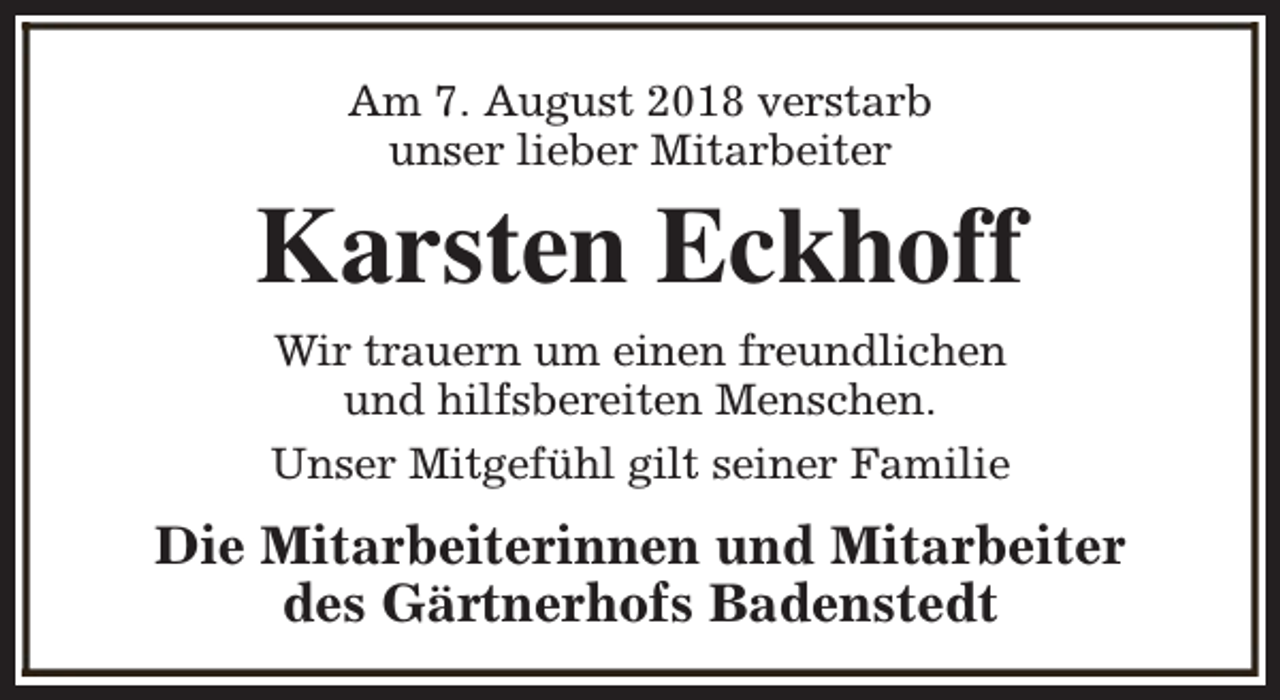 <p>Am 7. August 2018 verstarb<br />unser lieber Mitarbeiter</p><p>Karsten Eckhoff<br />Wir trauern um einen freundlichen<br />und hilfsbereiten Menschen.<br />Unser Mitgefühl gilt seiner Familie</p><p>Die Mitarbeiterinnen und Mitarbeiter<br />des Gärtnerhofs Badenstedt</p>