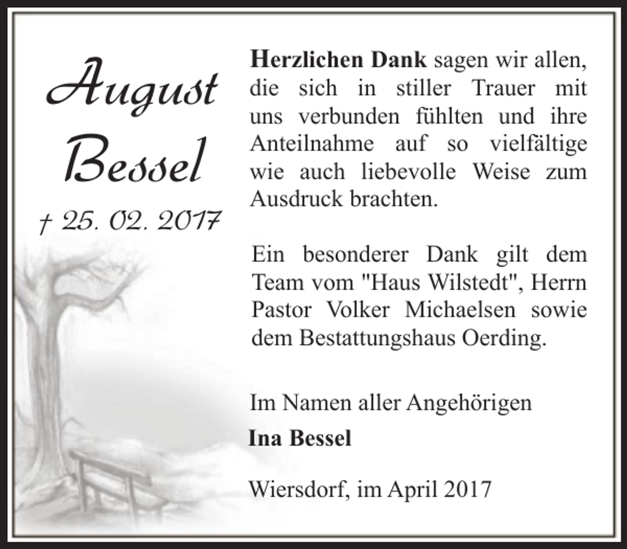 <p>August<br />Bessel</p><p>† 25. 02. 2017</p><p>Herzlichen Dank sagen wir allen,</p><p>die sich in stiller Trauer mit<br />uns verbunden fühlten und ihre<br />Anteilnahme auf so vielfältige<br />wie auch liebevolle Weise zum<br />Ausdruck brachten.<br />Ein besonderer Dank gilt dem<br />Team vom "Haus Wilstedt", Herrn<br />Pastor Volker Michaelsen sowie<br />dem Bestattungshaus Oerding.<br />Im Namen aller Angehörigen<br />Ina Bessel<br />Wiersdorf, im April 2017</p>