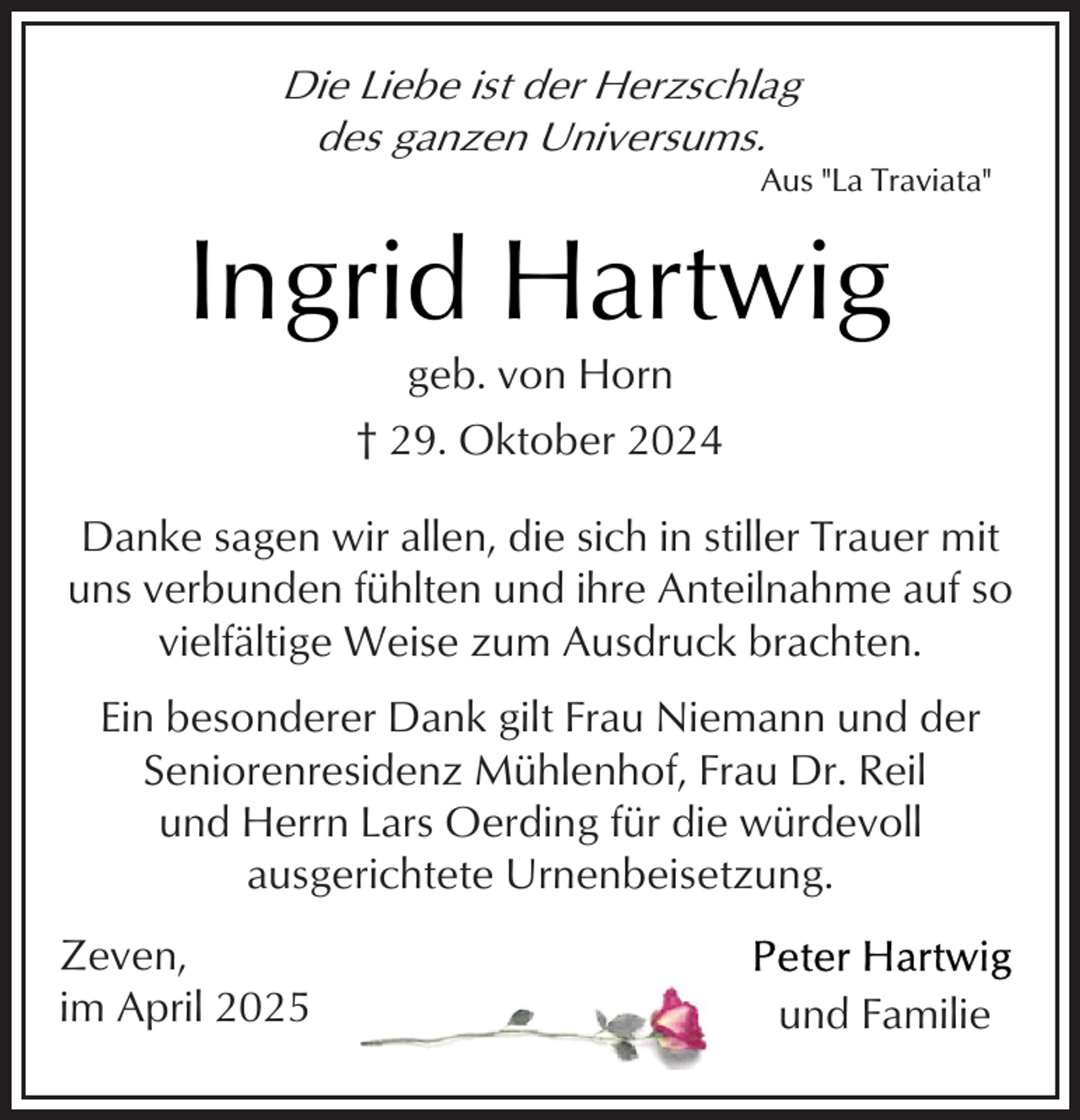 <p>Die Liebe ist der Herzschlag<br />des ganzen Universums.</p><p>Aus "La Traviata"</p><p>Ingrid Hartwig<br />geb. von Horn<br />† 29. Oktober 2024</p><p>Danke sagen wir allen, die sich in stiller Trauer mit<br />uns verbunden fühlten und ihre Anteilnahme auf so<br />vielfältige Weise zum Ausdruck brachten.<br />Ein besonderer Dank gilt Frau Niemann und der<br />Seniorenresidenz Mühlenhof, Frau Dr. Reil<br />und Herrn Lars Oerding für die würdevoll<br />ausgerichtete Urnenbeisetzung.<br />Zeven,<br />im April 2025</p><p>und Familie</p>