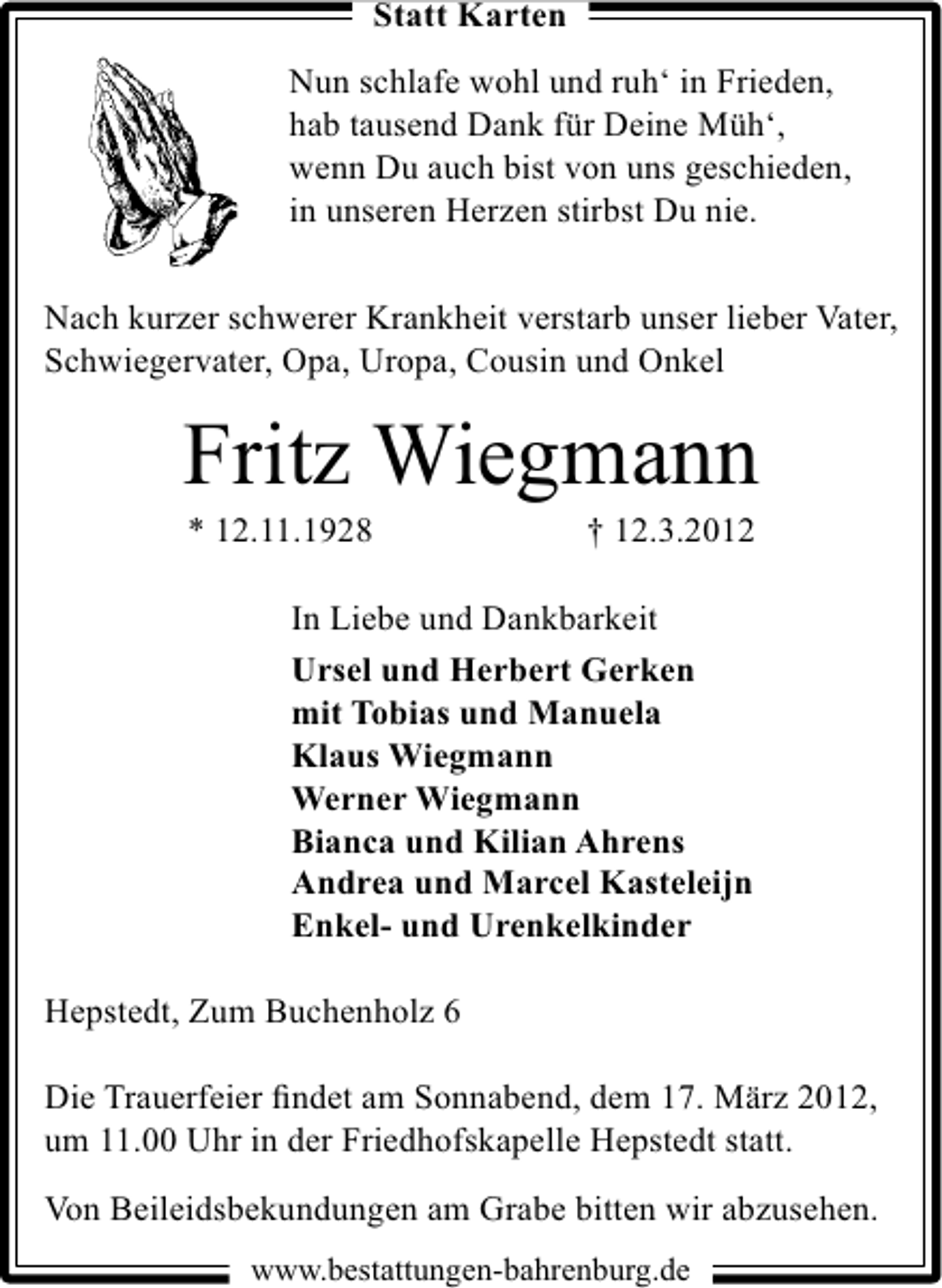 <p>Statt Karten<br />Nun schlafe wohl und ruh‘ in Frieden,<br />hab tausend Dank für Deine Müh‘,<br />wenn Du auch bist von uns geschieden,<br />in unseren Herzen stirbst Du nie.<br />Nach kurzer schwerer Krankheit verstarb unser lieber Vater,<br />Schwiegervater, Opa, Uropa, Cousin und Onkel</p>
<p>Fritz Wiegmann<br />* 12.11.1928</p>
<p>† 12.3.2012</p>
<p>In Liebe und Dankbarkeit<br />Ursel und Herbert Gerken<br />mit Tobias und Manuela<br />Klaus Wiegmann<br />Werner Wiegmann<br />Bianca und Kilian Ahrens<br />Andrea und Marcel Kasteleijn<br />Enkel- und Urenkelkinder<br />Hepstedt, Zum Buchenholz 6<br />Die Trauerfeier ﬁndet am Sonnabend, dem 17. März 2012,<br />um 11.00 Uhr in der Friedhofskapelle Hepstedt statt.<br />Von Beileidsbekundungen am Grabe bitten wir abzusehen.<br />www.bestattungen-bahrenburg.de</p>