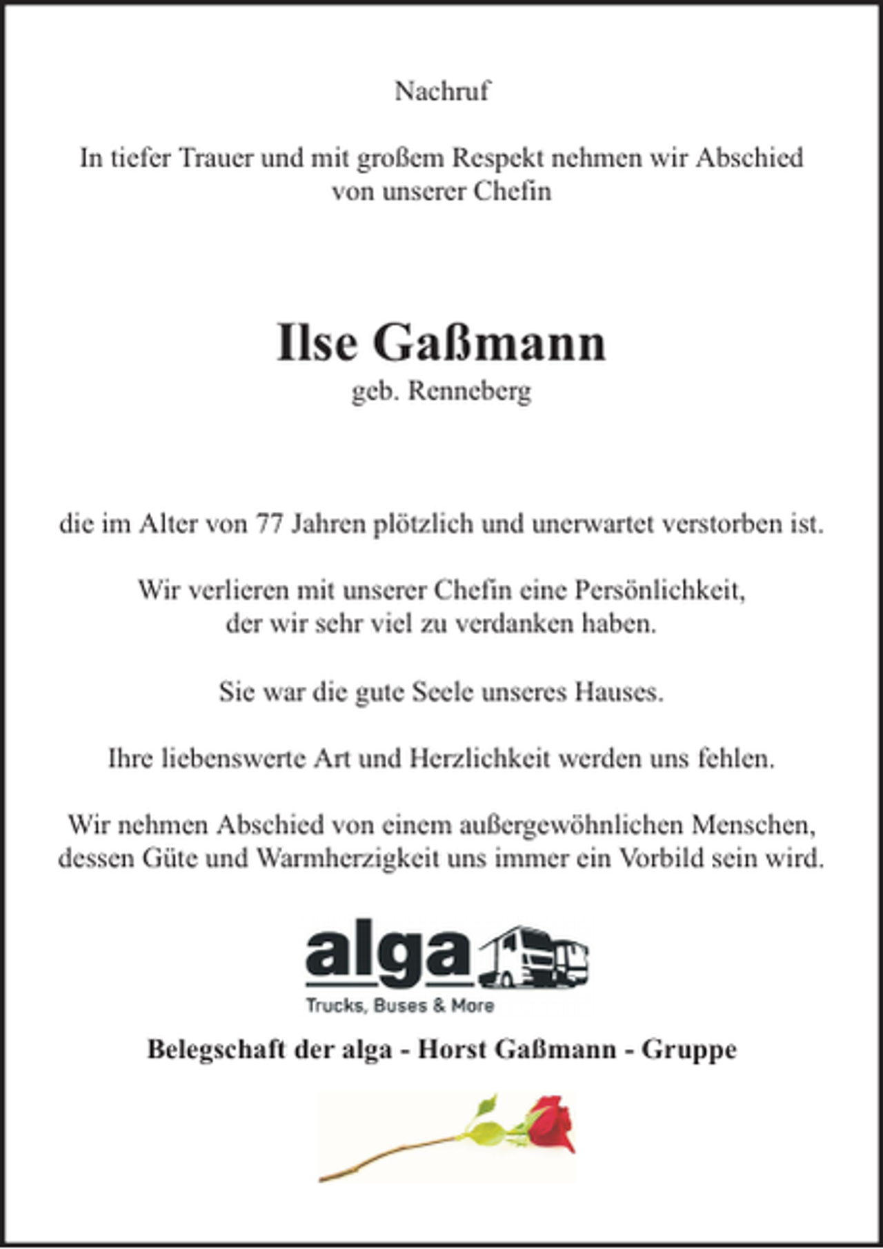 <p>Nachruf<br />In tiefer Trauer und mit großem Respekt nehmen wir Abschied<br />von unserer Chefin</p><p>Ilse Gaßmann<br />geb. Renneberg</p><p>die im Alter von 77 Jahren plötzlich und unerwartet verstorben ist.<br />Wir verlieren mit unserer Chefin eine Persönlichkeit,<br />der wir sehr viel zu verdanken haben.<br />Sie war die gute Seele unseres Hauses.<br />Ihre liebenswerte Art und Herzlichkeit werden uns fehlen.<br />Wir nehmen Abschied von einem außergewöhnlichen Menschen,<br />dessen Güte und Warmherzigkeit uns immer ein Vorbild sein wird.</p><p>Belegschaft der alga - Horst Gaßmann - Gruppe</p>