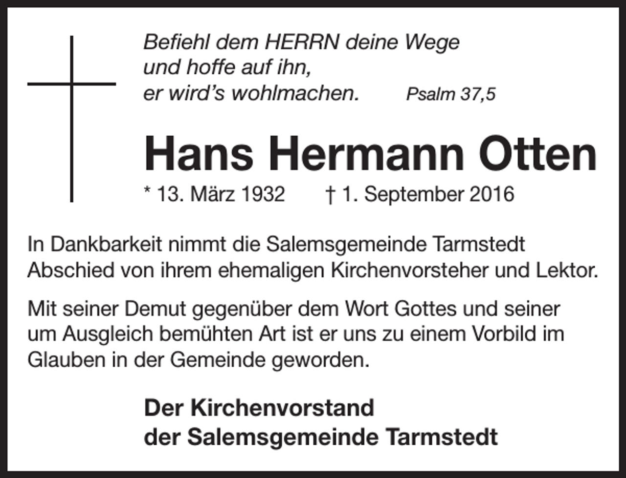 <p>Befiehl dem HERRN deine Wege<br />und hoffe auf ihn,<br />er wird’s wohlmachen.<br />Psalm 37,5</p><p>Hans Hermann Otten<br />* 13. März 1932</p><p>† 1. September 2016</p><p>In Dankbarkeit nimmt die Salemsgemeinde Tarmstedt<br />Abschied von ihrem ehemaligen Kirchenvorsteher und Lektor.<br />Mit seiner Demut gegenüber dem Wort Gottes und seiner<br />um Ausgleich bemühten Art ist er uns zu einem Vorbild im<br />Glauben in der Gemeinde geworden.</p><p>Der Kirchenvorstand<br />der Salemsgemeinde Tarmstedt</p>