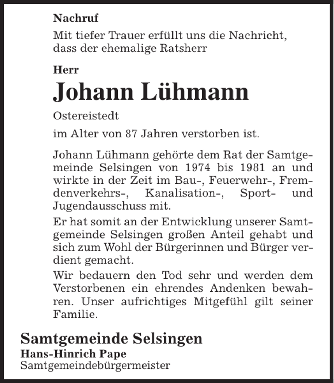 <p>Nachruf<br />Mit tiefer Trauer erfüllt uns die Nachricht,<br />dass der ehemalige Ratsherr<br />Herr</p><p>Johann Lühmann<br />Ostereistedt<br />im Alter von 87 Jahren verstorben ist.<br />Johann Lühmann gehörte dem Rat der Samtgemeinde Selsingen von 1974 bis 1981 an und<br />wirkte in der Zeit im Bau-, Feuerwehr-, Fremdenverkehrs-, Kanalisation-, Sport- und<br />Jugendausschuss mit.<br />Er hat somit an der Entwicklung unserer Samtgemeinde Selsingen großen Anteil gehabt und<br />sich zum Wohl der Bürgerinnen und Bürger verdient gemacht.<br />Wir bedauern den Tod sehr und werden dem<br />Verstorbenen ein ehrendes Andenken bewahren. Unser aufrichtiges Mitgefühl gilt seiner<br />Familie.</p><p>Samtgemeinde Selsingen<br />Hans-Hinrich Pape<br />Samtgemeindebürgermeister</p>