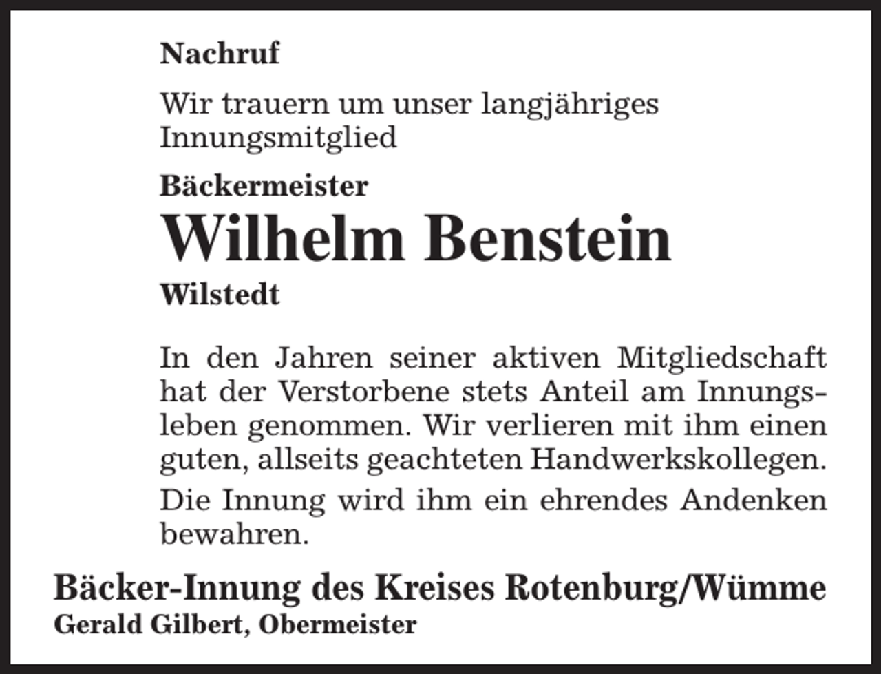 <p>Nachruf<br />Wir trauern um unser langjähriges<br />Innungsmitglied<br />Bäckermeister</p><p>Wilhelm Benstein<br />Wilstedt</p><p>In den Jahren seiner aktiven Mitgliedschaft<br />hat der Verstorbene stets Anteil am Innungsleben genommen. Wir verlieren mit ihm einen<br />guten, allseits geachteten Handwerkskollegen.<br />Die Innung wird ihm ein ehrendes Andenken<br />bewahren.</p><p>Bäcker-Innung des Kreises Rotenburg/Wümme</p><p>Gerald Gilbert, Obermeister</p>