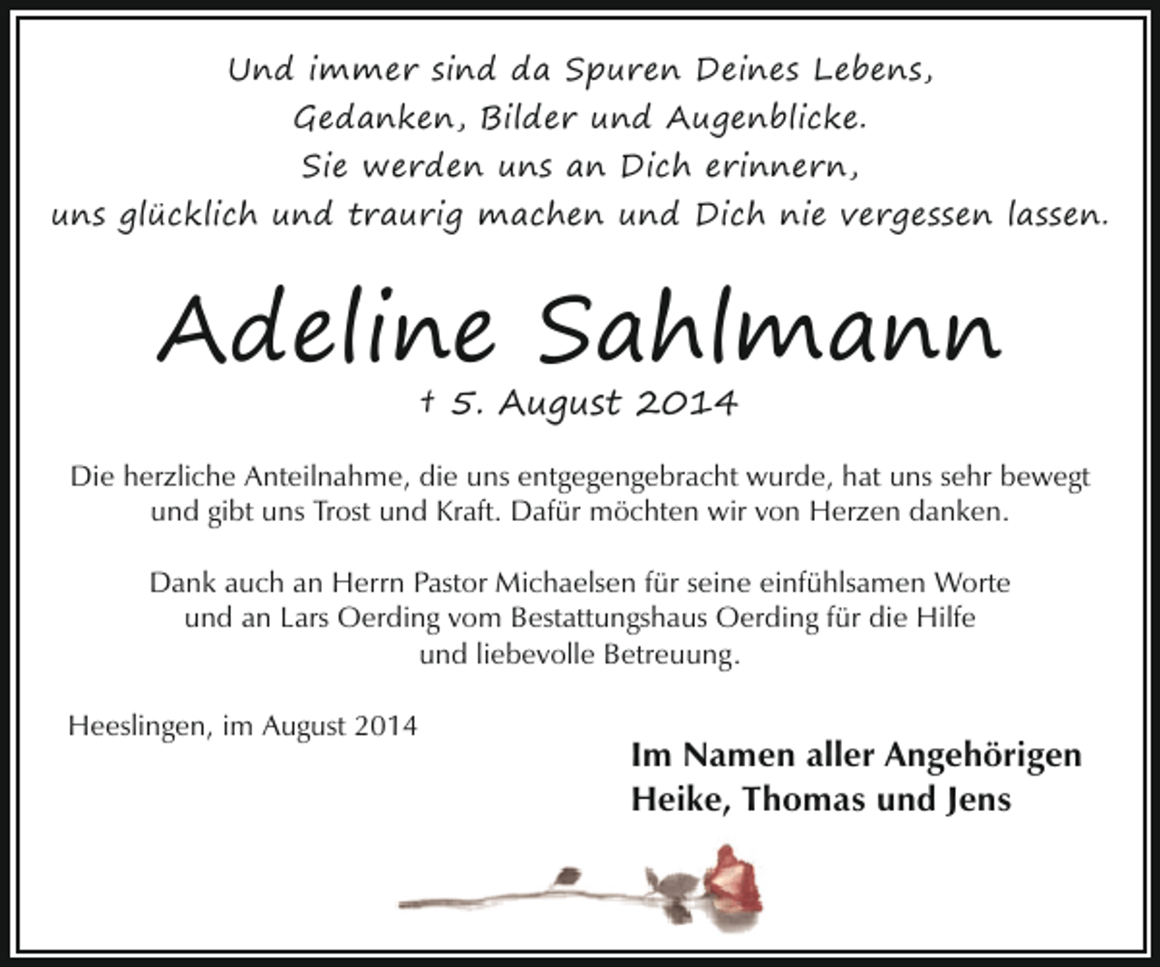 <p>Und immer sind da Spuren Deines Lebens,<br />Gedanken, Bilder und Augenblicke.<br />Sie werden uns an Dich erinnern,<br />uns glücklich und traurig machen und Dich nie vergessen lassen.</p><p>Adeline Sahlmann<br />† 5. August 2014</p><p>Die herzliche Anteilnahme, die uns entgegengebracht wurde, hat uns sehr bewegt<br />und gibt uns Trost und Kraft. Dafür möchten wir von Herzen danken.<br />Dank auch an Herrn Pastor Michaelsen für seine einfühlsamen Worte<br />und an Lars Oerding vom Bestattungshaus Oerding für die Hilfe<br />und liebevolle Betreuung.<br />Heeslingen, im August 2014</p><p>Im Namen aller Angehörigen<br />Heike, Thomas und Jens</p>