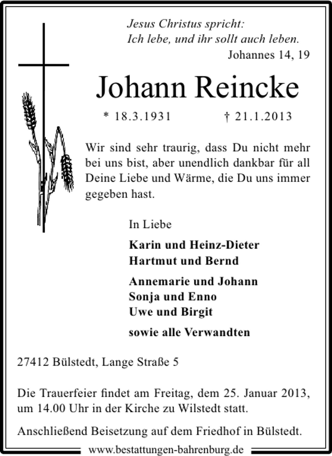 <p>Jesus Christus spricht:<br />Ich lebe, und ihr sollt auch leben.<br />Johannes 14, 19</p><p>Johann Reincke<br />* 18.3.1931</p><p>† 21.1.2013</p><p>Wir sind sehr traurig, dass Du nicht mehr<br />bei uns bist, aber unendlich dankbar für all<br />Deine Liebe und Wärme, die Du uns immer<br />gegeben hast.<br />In Liebe<br />Karin und Heinz-Dieter<br />Hartmut und Bernd<br />Annemarie und Johann<br />Sonja und Enno<br />Uwe und Birgit<br />sowie alle Verwandten<br />27412 Bülstedt, Lange Straße 5<br />Die Trauerfeier ﬁndet am Freitag, dem 25. Januar 2013,<br />um 14.00 Uhr in der Kirche zu Wilstedt statt.<br />Anschließend Beisetzung auf dem Friedhof in Bülstedt.<br />www.bestattungen-bahrenburg.de</p>