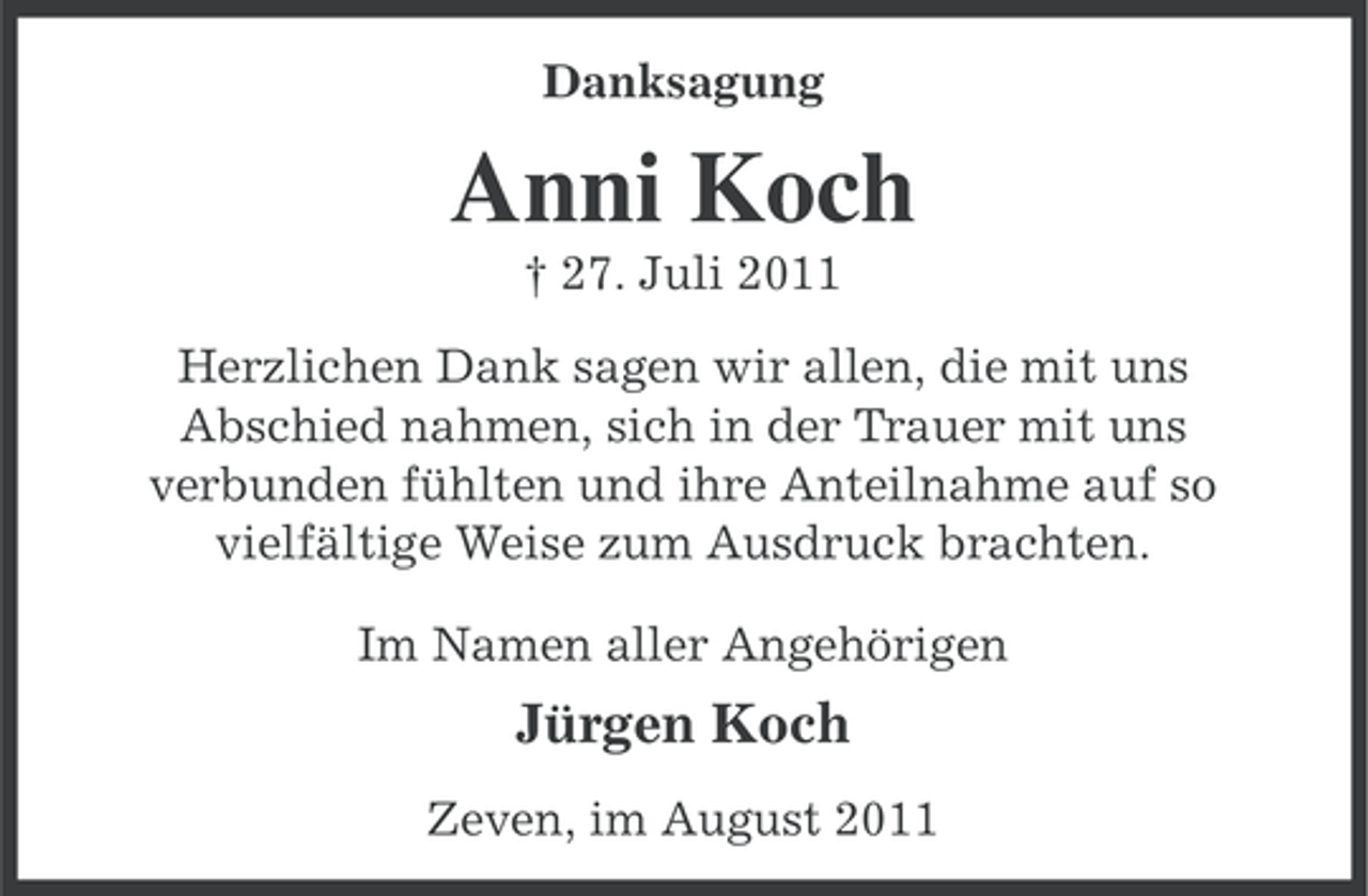 <p>Danksagung</p><p>Anni Koch<br />† 27. Juli 2011<br />Herzlichen Dank sagen wir allen, die mit uns<br />Abschied nahmen, sich in der Trauer mit uns<br />verbunden fühlten und ihre Anteilnahme auf so<br />vielfältige Weise zum Ausdruck brachten.<br />Im Namen aller Angehörigen</p><p>Jürgen Koch<br />Zeven, im August 2011</p>