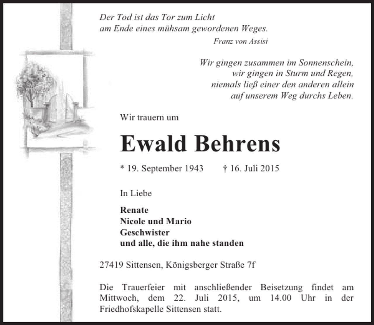 <p>Der Tod ist das Tor zum Licht<br />am Ende eines mühsam gewordenen Weges.<br />Franz von Assisi</p>
<p>Wir gingen zusammen im Sonnenschein,<br />wir gingen in Sturm und Regen,<br />niemals ließ einer den anderen allein<br />auf unserem Weg durchs Leben.<br />Wir trauern um</p>
<p>Ewald Behrens<br />* 19. September 1943</p>
<p>† 16. Juli 2015</p>
<p>In Liebe<br />Renate<br />Nicole und Mario<br />Geschwister<br />und alle, die ihm nahe standen<br />27419 Sittensen, Königsberger Straße 7f<br />Die Trauerfeier mit anschließender Beisetzung findet am<br />Mittwoch, dem 22. Juli 2015, um 14.00 Uhr in der<br />Friedhofskapelle Sittensen statt.</p>