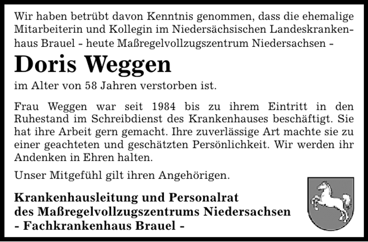 <p>Wir haben betrübt davon Kenntnis genommen, dass die ehemalige<br />Mitarbeiterin und Kollegin im Niedersächsischen Landeskrankenhaus Brauel - heute Maßregelvollzugszentrum Niedersachsen -</p><p>Doris Weggen</p><p>im Alter von 58 Jahren verstorben ist.</p><p>Frau Weggen war seit 1984 bis zu ihrem Eintritt in den<br />Ruhestand im Schreibdienst des Krankenhauses beschäftigt. Sie<br />hat ihre Arbeit gern gemacht. Ihre zuverlässige Art machte sie zu<br />einer geachteten und geschätzten Persönlichkeit. Wir werden ihr<br />Andenken in Ehren halten.<br />Unser Mitgefühl gilt ihren Angehörigen.</p><p>Krankenhausleitung und Personalrat<br />des Maßregelvollzugszentrums Niedersachsen<br />- Fachkrankenhaus Brauel -</p>