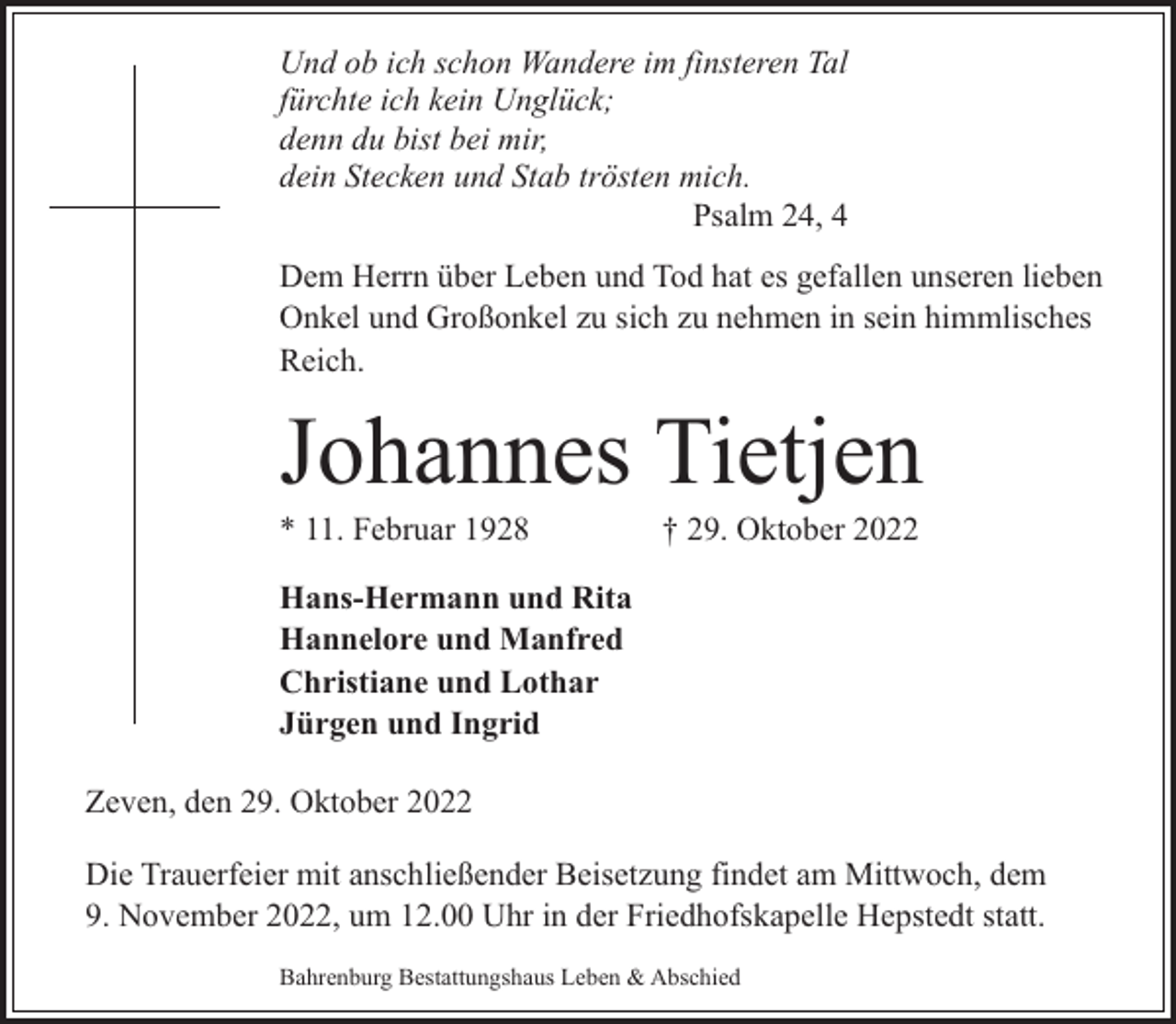 <p>Und ob ich schon Wandere im finsteren Tal<br />fürchte ich kein Unglück;<br />denn du bist bei mir,<br />dein Stecken und Stab trösten mich.<br />Psalm 24, 4<br />Dem Herrn über Leben und Tod hat es gefallen unseren lieben<br />Onkel und Großonkel zu sich zu nehmen in sein himmlisches<br />Reich.</p><p>Johannes Tietjen</p><p>* 11. Februar 1928</p><p>† 29. Oktober 2022</p><p>Hans-Hermann und Rita<br />Hannelore und Manfred<br />Christiane und Lothar<br />Jürgen und Ingrid<br />Zeven, den 29. Oktober 2022<br />Die Trauerfeier mit anschließender Beisetzung findet am Mittwoch, dem<br />9. November 2022, um 12.00 Uhr in der Friedhofskapelle Hepstedt statt.<br />Bahrenburg Bestattungshaus Leben &amp; Abschied</p>