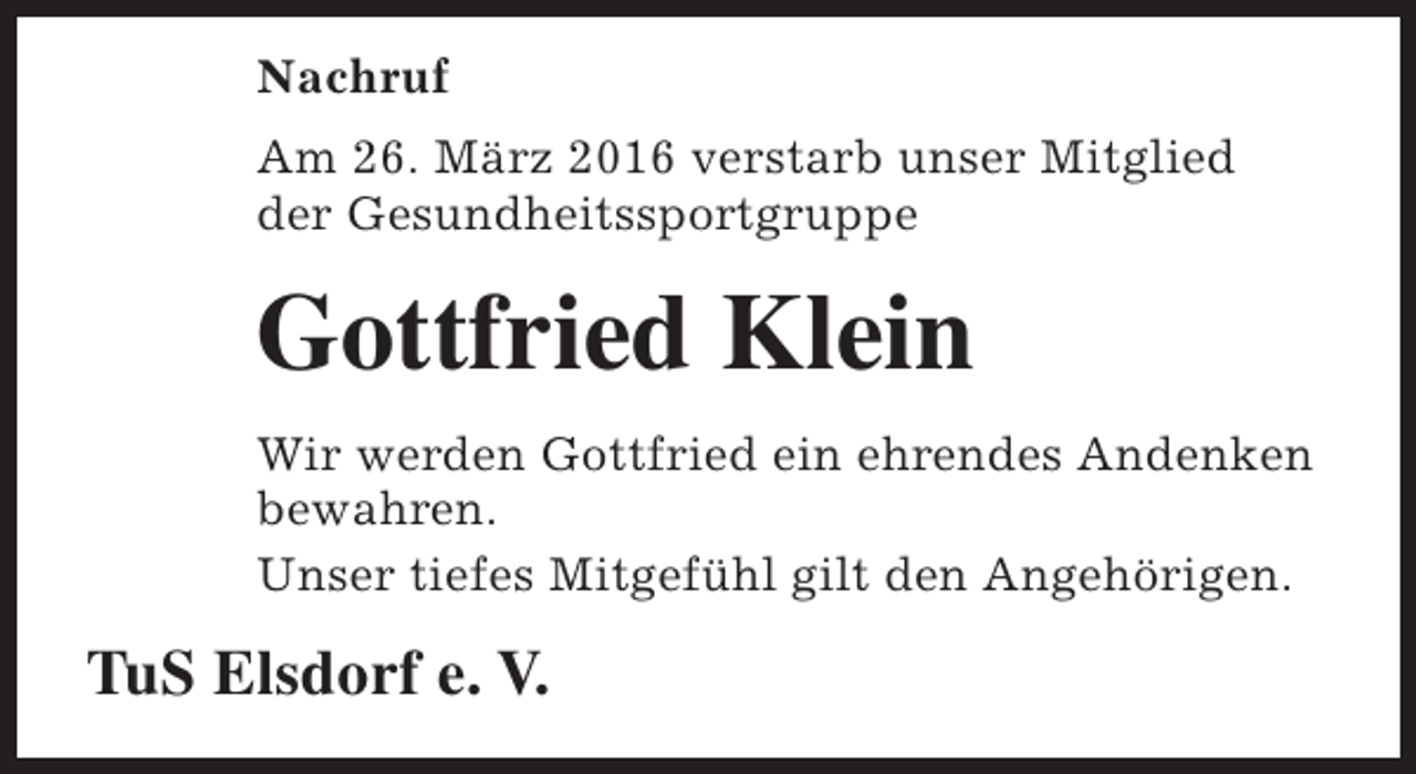 <p>Nachruf<br />Am 26. März 2016 verstarb unser Mitglied<br />der Gesundheitssportgruppe</p><p>Gottfried Klein<br />Wir werden Gottfried ein ehrendes Andenken<br />bewahren.<br />Unser tiefes Mitgefühl gilt den Angehörigen.</p><p>TuS Elsdorf e. V.</p>