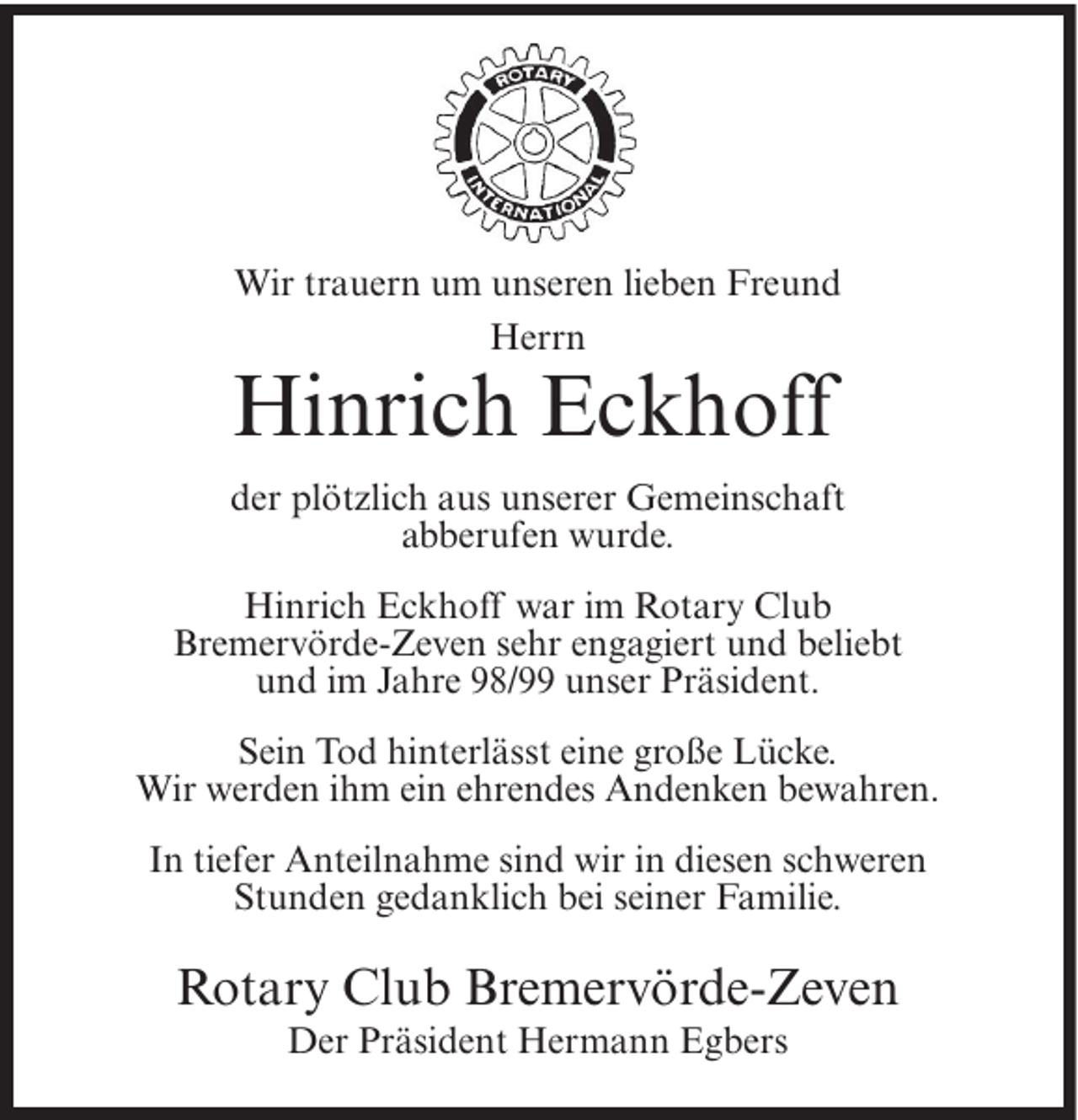 <p>Wir trauern um unseren lieben Freund<br />Herrn</p><p>Hinrich Eckhoff<br />der plötzlich aus unserer Gemeinschaft<br />abberufen wurde.<br />Hinrich Eckhoff war im Rotary Club<br />Bremervörde-Zeven sehr engagiert und beliebt<br />und im Jahre 98/99 unser Präsident.<br />Sein Tod hinterlässt eine große Lücke.<br />Wir werden ihm ein ehrendes Andenken bewahren.<br />In tiefer Anteilnahme sind wir in diesen schweren<br />Stunden gedanklich bei seiner Familie.</p><p>Rotary Club Bremervörde-Zeven<br />Der Präsident Hermann Egbers</p>