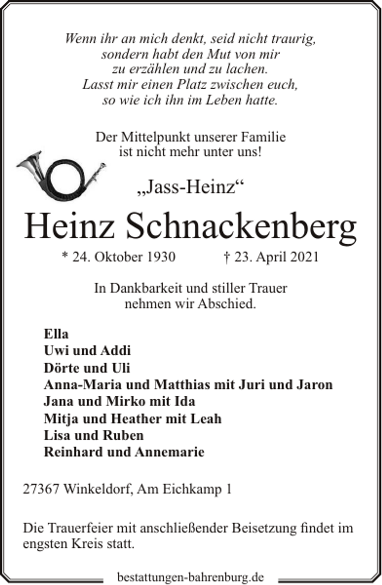 <p>Wenn ihr an mich denkt, seid nicht traurig,<br />sondern habt den Mut von mir<br />zu erzählen und zu lachen.<br />Lasst mir einen Platz zwischen euch,<br />so wie ich ihn im Leben hatte.<br />Der Mittelpunkt unserer Familie<br />ist nicht mehr unter uns!</p><p>„Jass-Heinz“</p><p>Heinz Schnackenberg<br />* 24. Oktober 1930</p><p>† 23. April 2021</p><p>In Dankbarkeit und stiller Trauer<br />nehmen wir Abschied.<br />Ella<br />Uwi und Addi<br />Dörte und Uli<br />Anna-Maria und Matthias mit Juri und Jaron<br />Jana und Mirko mit Ida<br />Mitja und Heather mit Leah<br />Lisa und Ruben<br />Reinhard und Annemarie<br />27367 Winkeldorf, Am Eichkamp 1<br />Die Trauerfeier mit anschließender Beisetzung findet im<br />engsten Kreis statt.<br />bestattungen-bahrenburg.de</p>