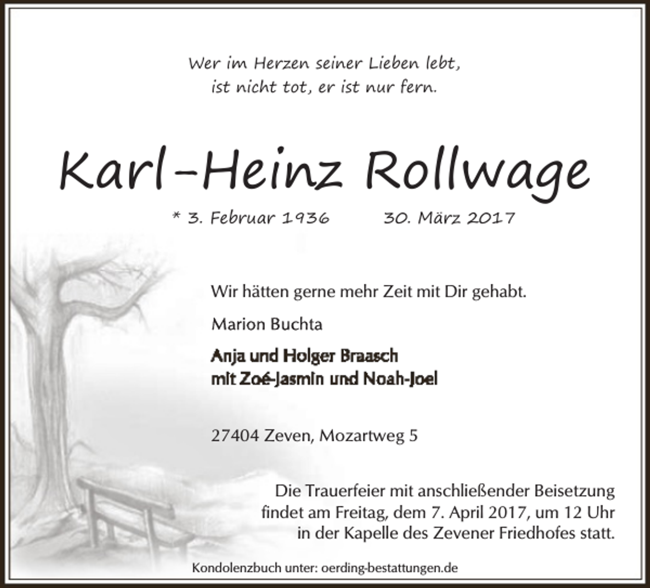 <p>Wer im Herzen seiner Lieben lebt,<br />ist nicht tot, er ist nur fern.</p><p>Karl-Heinz Rollwage<br />* 3. Februar 1936</p><p>30. März 2017</p><p>Wir hätten gerne mehr Zeit mit Dir gehabt.</p><p>27404 Zeven, Mozartweg 5<br />Die Trauerfeier mit anschließender Beisetzung<br />findet am Freitag, dem 7. April 2017, um 12 Uhr<br />in der Kapelle des Zevener Friedhofes statt.<br />Kondolenzbuch unter: oerding-bestattungen.de</p>