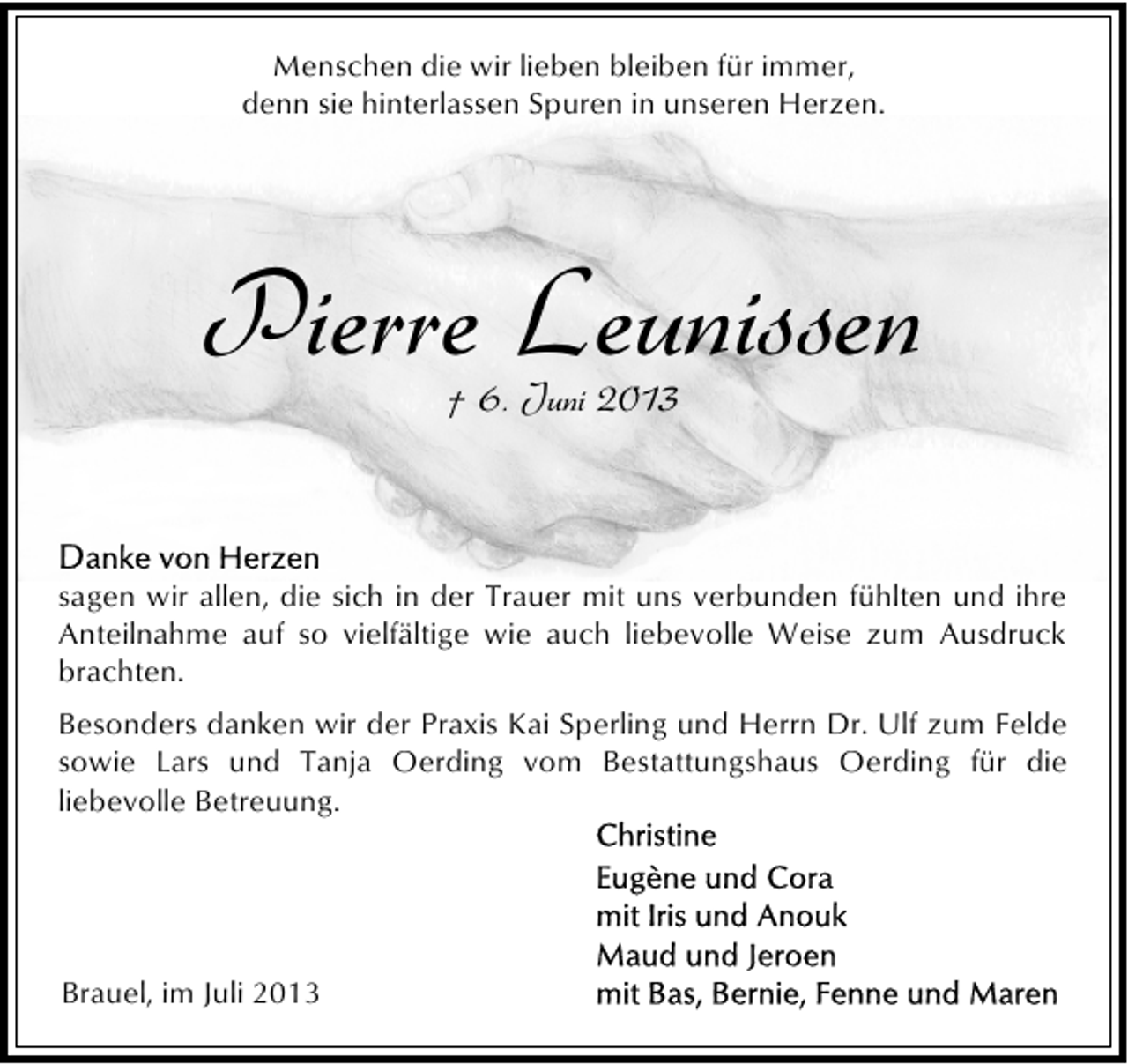 <p>Menschen die wir lieben bleiben für immer,<br />denn sie hinterlassen Spuren in unseren Herzen.</p><p>Pierre Leunissen<br />† 6. Juni 2013</p><p>sagen wir allen, die sich in der Trauer mit uns verbunden fühlten und ihre<br />Anteilnahme auf so vielfältige wie auch liebevolle Weise zum Ausdruck<br />brachten.<br />Besonders danken wir der Praxis Kai Sperling und Herrn Dr. Ulf zum Felde<br />sowie Lars und Tanja Oerding vom Bestattungshaus Oerding für die<br />liebevolle Betreuung.</p><p>Brauel, im Juli 2013</p>