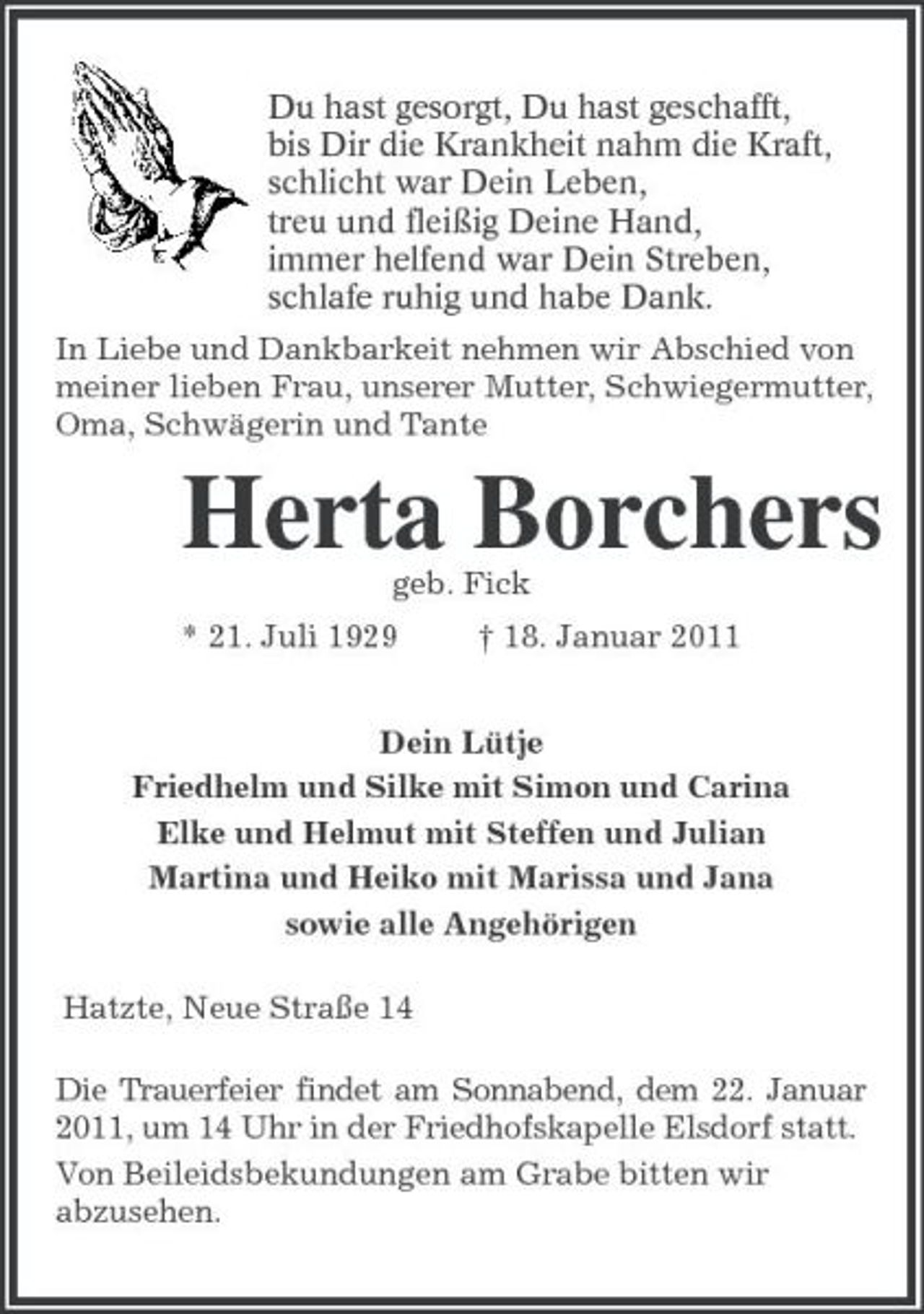 <p>Du hast gesorgt, Du hast geschafft,<br />bis Dir die Krankheit nahm die Kraft,<br />schlicht war Dein Leben,<br />treu und fleißig Deine Hand,<br />immer helfend war Dein Streben,<br />schlafe ruhig und habe Dank.<br />In Liebe und Dankbarkeit nehmen wir Abschied von meiner lieben Frau, unserer Mutter, Schwiegermutter, Oma, Schwägerin und Tante<br />Herta Borchers<br />geb. Fick<br />* 21. Juli 1929 † 18. Januar 2011<br />Dein Lütje<br />Friedhelm und Silke mit Simon und Carina<br />Elke und Helmut mit Steffen und Julian<br />Martina und Heiko mit Marissa und Jana<br />sowie alle Angehörigen<br />Hatzte, Neue Straße 14<br />Die Trauerfeier findet am Sonnabend, dem 22. Januar 2011, um 14 Uhr in der Friedhofskapelle Elsdorf statt.<br />Von Beileidsbekundungen am Grabe bitten wir<br />abzusehen.</p>