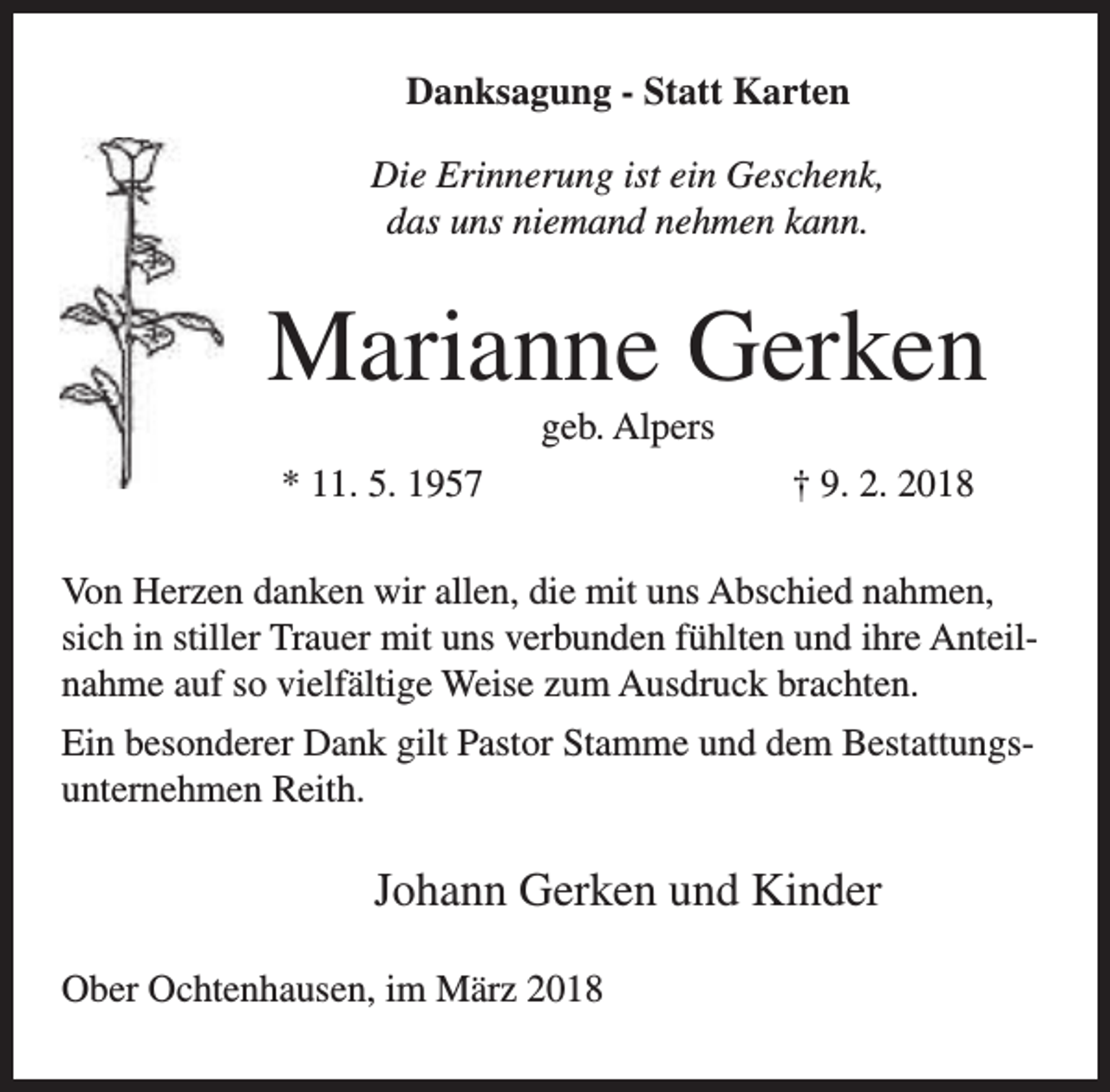 <p>Danksagung - Statt Karten<br />Die Erinnerung ist ein Geschenk,<br />das uns niemand nehmen kann.</p><p>Marianne Gerken<br />geb. Alpers</p><p>* 11. 5. 1957</p><p>† 9. 2. 2018</p><p>Von Herzen danken wir allen, die mit uns Abschied nahmen,<br />sich in stiller Trauer mit uns verbunden fühlten und ihre Anteilnahme auf so vielfältige Weise zum Ausdruck brachten.<br />Ein besonderer Dank gilt Pastor Stamme und dem Bestattungsunternehmen Reith.</p><p>Johann Gerken und Kinder<br />Ober Ochtenhausen, im März 2018</p>