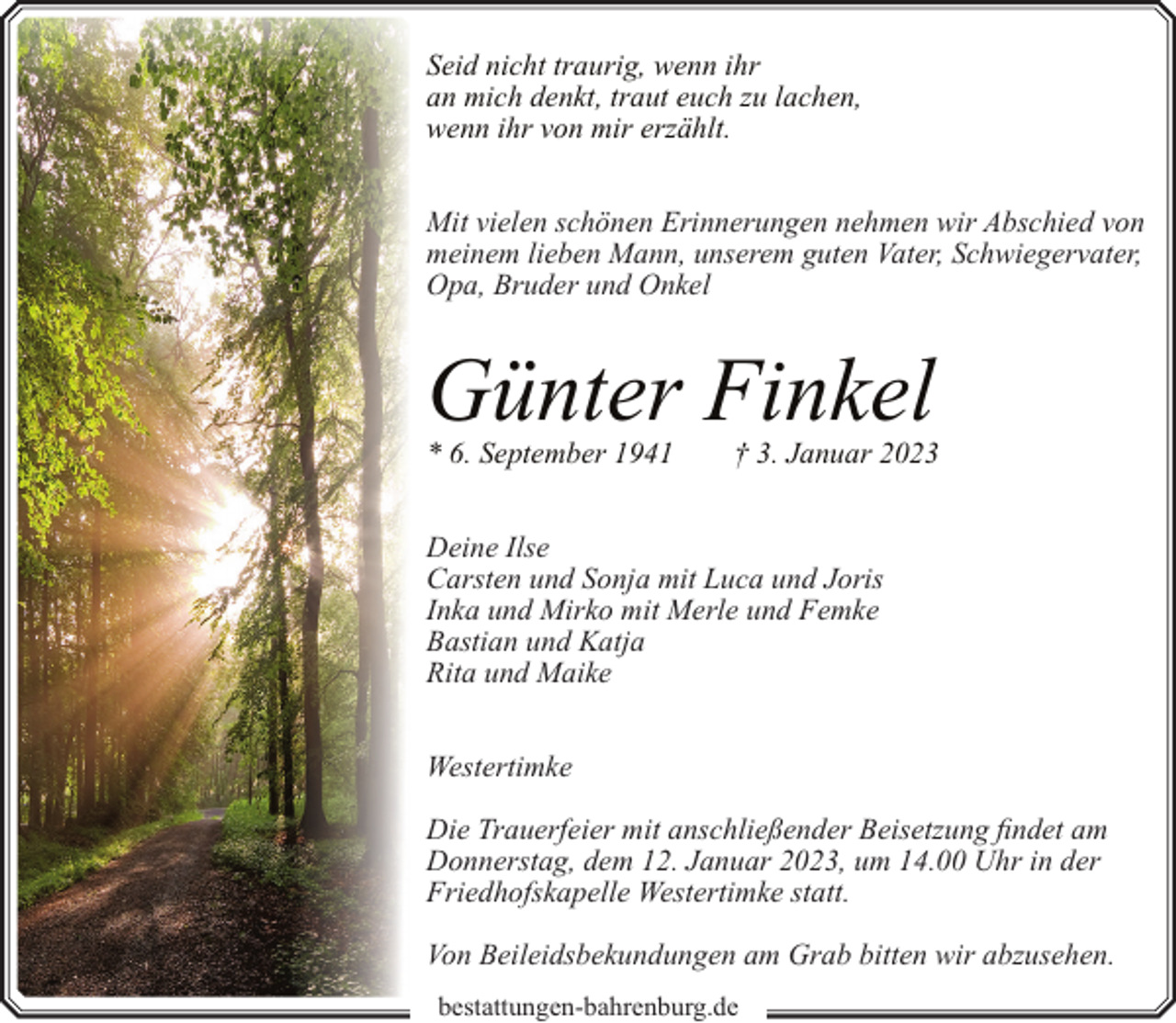 <p>Seid nicht traurig, wenn ihr<br />an mich denkt, traut euch zu lachen,<br />wenn ihr von mir erzählt.<br />Mit vielen schönen Erinnerungen nehmen wir Abschied von<br />meinem lieben Mann, unserem guten Vater, Schwiegervater,<br />Opa, Bruder und Onkel</p><p>Günter Finkel<br />* 6. September 1941</p><p>† 3. Januar 2023</p><p>Deine Ilse<br />Carsten und Sonja mit Luca und Joris<br />Inka und Mirko mit Merle und Femke<br />Bastian und Katja<br />Rita und Maike<br />Westertimke<br />Die Trauerfeier mit anschließender Beisetzung findet am<br />Donnerstag, dem 12. Januar 2023, um 14.00 Uhr in der<br />Friedhofskapelle Westertimke statt.<br />Von Beileidsbekundungen am Grab bitten wir abzusehen.<br />bestattungen-bahrenburg.de</p>
