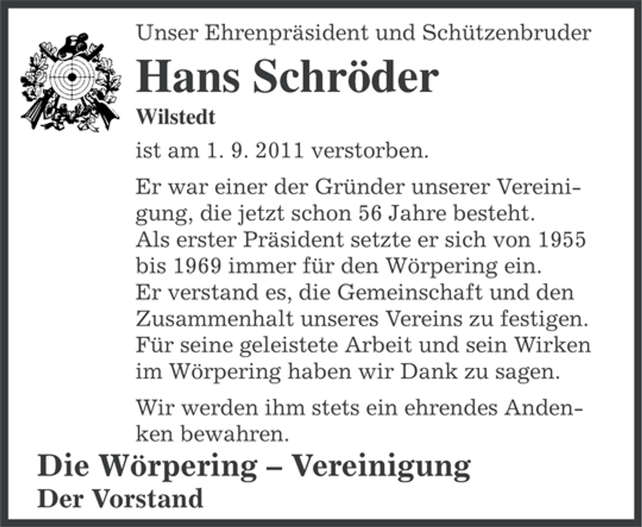 <p>Unser Ehrenpräsident und Schützenbruder</p><p>Hans Schröder<br />Wilstedt<br />ist am 1. 9. 2011 verstorben.<br />Er war einer der Gründer unserer Vereinigung, die jetzt schon 56 Jahre besteht.<br />Als erster Präsident setzte er sich von 1955<br />bis 1969 immer für den Wörpering ein.<br />Er verstand es, die Gemeinschaft und den<br />Zusammenhalt unseres Vereins zu festigen.<br />Für seine geleistete Arbeit und sein Wirken<br />im Wörpering haben wir Dank zu sagen.<br />Wir werden ihm stets ein ehrendes Andenken bewahren.</p><p>Die Wörpering – Vereinigung<br />Der Vorstand</p>