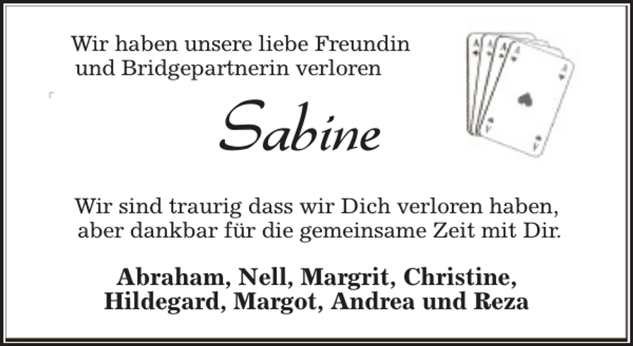 <p>Wir haben unsere liebe Freundin<br />und Bridgepartnerin verloren</p><p>Sabine<br />Sabine</p><p>Wir sind traurig dass wir Dich verloren haben,<br />aber dankbar für die gemeinsame Zeit mit Dir.</p><p>Abraham, Nell, Margrit, Christine,<br />Hildegard, Margot, Andrea und Reza</p>