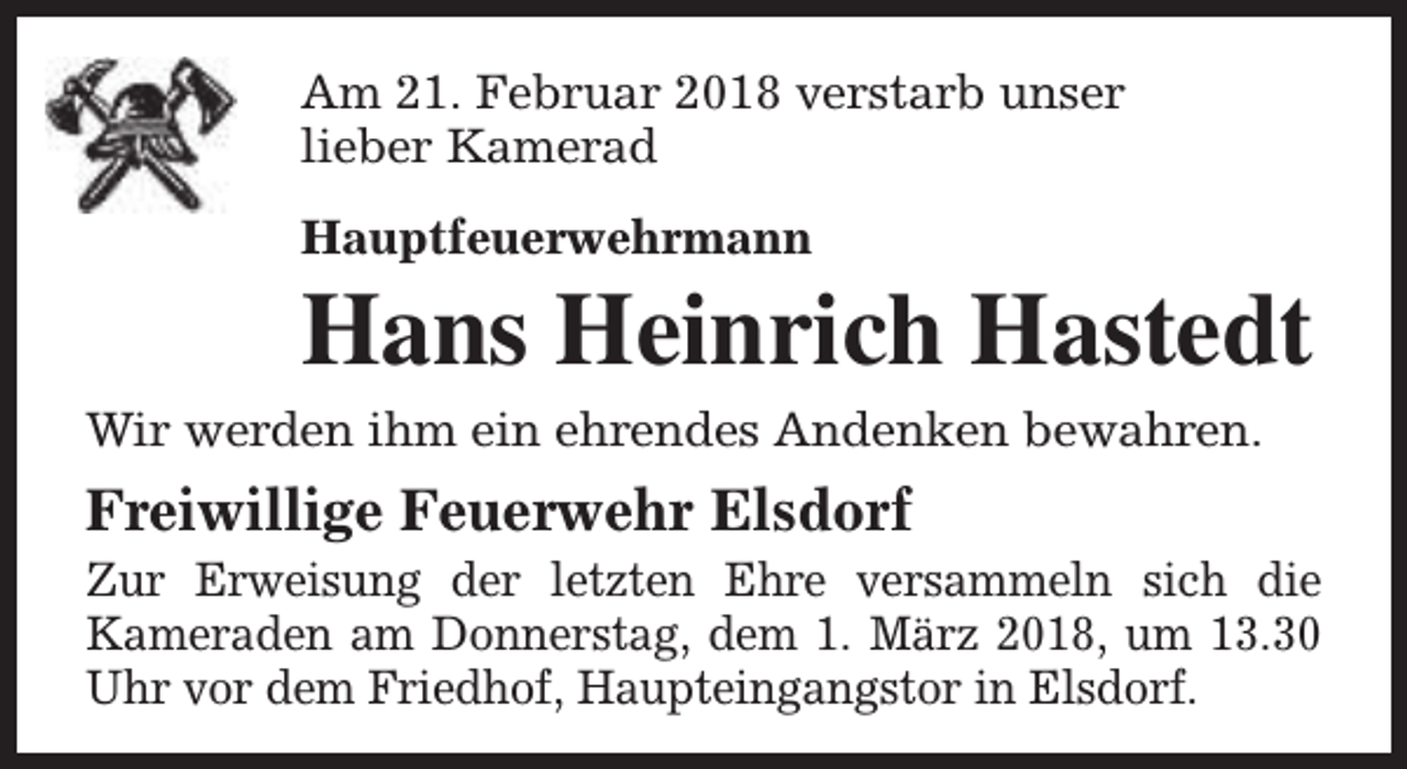 <p>Am 21. Februar 2018 verstarb unser<br />lieber Kamerad<br />Hauptfeuerwehrmann</p><p>Hans Heinrich Hastedt</p><p>Wir werden ihm ein ehrendes Andenken bewahren.</p><p>Freiwillige Feuerwehr Elsdorf</p><p>Zur Erweisung der letzten Ehre versammeln sich die<br />Kameraden am Donnerstag, dem 1. März 2018, um 13.30<br />Uhr vor dem Friedhof, Haupteingangstor in Elsdorf.</p>