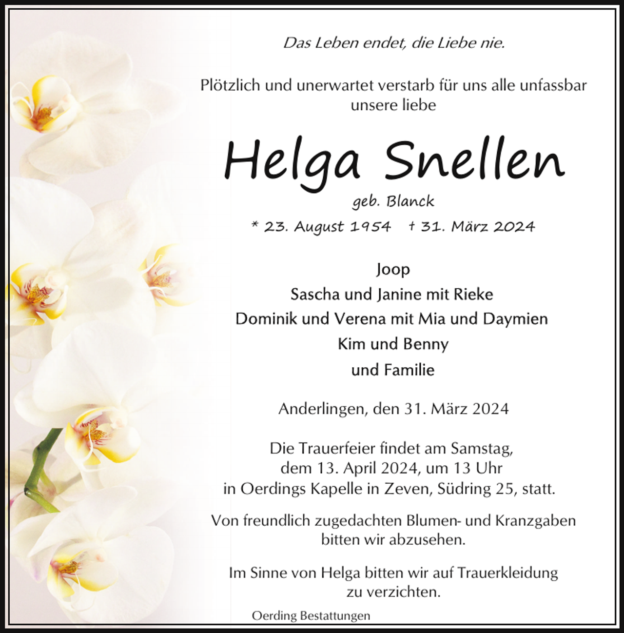 <p>Das Leben endet, die Liebe nie.<br />Plötzlich und unerwartet verstarb für uns alle unfassbar<br />unsere liebe</p><p>Helga Snellen<br />geb. Blanck</p><p>* 23. August 1954</p><p>† 31. März 2024</p><p>Anderlingen, den 31. März 2024<br />Die Trauerfeier findet am Samstag,<br />dem 13. April 2024, um 13 Uhr<br />in Oerdings Kapelle in Zeven, Südring 25, statt.<br />Von freundlich zugedachten Blumen- und Kranzgaben<br />bitten wir abzusehen.<br />Im Sinne von Helga bitten wir auf Trauerkleidung<br />zu verzichten.<br />Oerding Bestattungen</p>