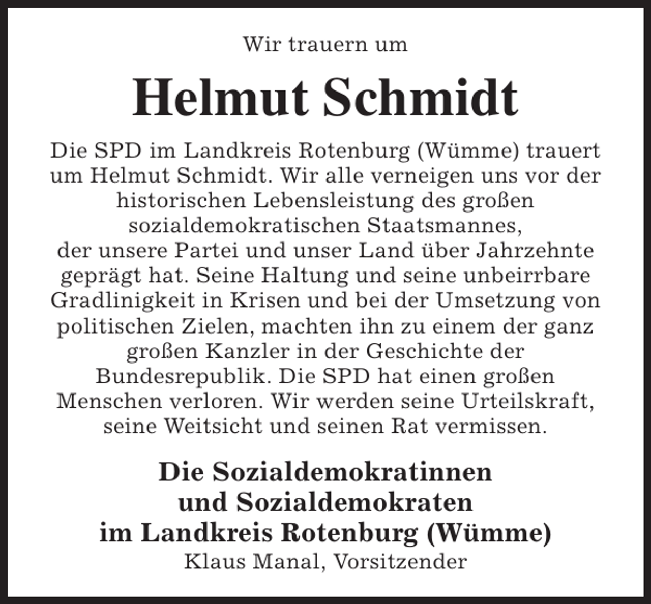 <p>Wir trauern um</p><p>Helmut Schmidt<br />Die SPD im Landkreis Rotenburg (Wümme) trauert<br />um Helmut Schmidt. Wir alle verneigen uns vor der<br />historischen Lebensleistung des großen<br />sozialdemokratischen Staatsmannes,<br />der unsere Partei und unser Land über Jahrzehnte<br />geprägt hat. Seine Haltung und seine unbeirrbare<br />Gradlinigkeit in Krisen und bei der Umsetzung von<br />politischen Zielen, machten ihn zu einem der ganz<br />großen Kanzler in der Geschichte der<br />Bundesrepublik. Die SPD hat einen großen<br />Menschen verloren. Wir werden seine Urteilskraft,<br />seine Weitsicht und seinen Rat vermissen.</p><p>Die Sozialdemokratinnen<br />und Sozialdemokraten<br />im Landkreis Rotenburg (Wümme)<br />Klaus Manal, Vorsitzender</p>