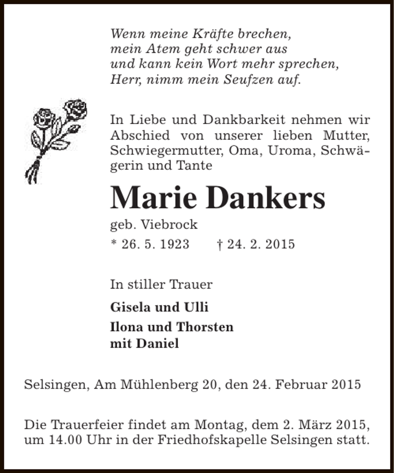<p>Wenn meine Kräfte brechen,<br />mein Atem geht schwer aus<br />und kann kein Wort mehr sprechen,<br />Herr, nimm mein Seufzen auf.<br />In Liebe und Dankbarkeit nehmen wir<br />Abschied von unserer lieben Mutter,<br />Schwiegermutter, Oma, Uroma, Schwägerin und Tante</p><p>Marie Dankers<br />geb. Viebrock<br />* 26. 5. 1923</p><p>† 24. 2. 2015</p><p>In stiller Trauer<br />Gisela und Ulli<br />Ilona und Thorsten<br />mit Daniel<br />Selsingen, Am Mühlenberg 20, den 24. Februar 2015<br />Die Trauerfeier findet am Montag, dem 2. März 2015,<br />um 14.00 Uhr in der Friedhofskapelle Selsingen statt.</p>