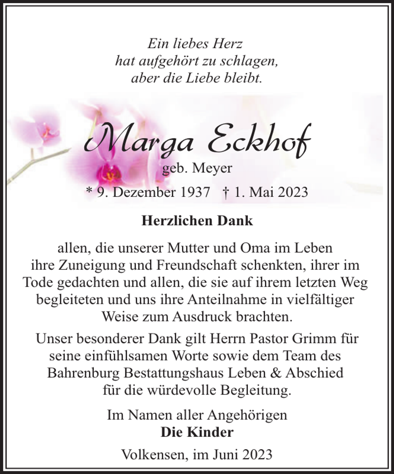 <p>Ein liebes Herz<br />hat aufgehört zu schlagen,<br />aber die Liebe bleibt.</p><p>Marga Eckhof<br />geb. Meyer</p><p>* 9. Dezember 1937 † 1. Mai 2023<br />Herzlichen Dank<br />allen, die unserer Mutter und Oma im Leben<br />ihre Zuneigung und Freundschaft schenkten, ihrer im<br />Tode gedachten und allen, die sie auf ihrem letzten Weg<br />begleiteten und uns ihre Anteilnahme in vielfältiger<br />Weise zum Ausdruck brachten.<br />Unser besonderer Dank gilt Herrn Pastor Grimm für<br />seine einfühlsamen Worte sowie dem Team des<br />Bahrenburg Bestattungshaus Leben &amp; Abschied<br />für die würdevolle Begleitung.<br />Im Namen aller Angehörigen<br />Die Kinder<br />Volkensen, im Juni 2023</p>