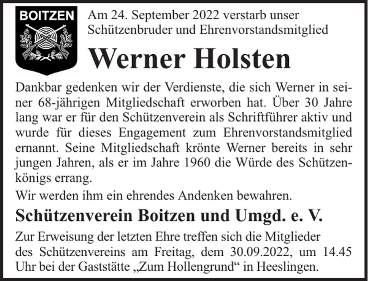 <p>Am 24. September 2022 verstarb unser<br />Schützenbruder und Ehrenvorstandsmitglied</p><p>Werner Holsten</p><p>Dankbar gedenken wir der Verdienste, die sich Werner in seiner 68-jährigen Mitgliedschaft erworben hat. Über 30 Jahre<br />lang war er für den Schützenverein als Schriftführer aktiv und<br />wurde für dieses Engagement zum Ehrenvorstandsmitglied<br />ernannt. Seine Mitgliedschaft krönte Werner bereits in sehr<br />jungen Jahren, als er im Jahre 1960 die Würde des Schützenkönigs errang.<br />Wir werden ihm ein ehrendes Andenken bewahren.</p><p>Schützenverein Boitzen und Umgd. e. V.</p><p>Zur Erweisung der letzten Ehre treffen sich die Mitglieder<br />des Schützenvereins am Freitag, dem 30.09.2022, um 14.45<br />Uhr bei der Gaststätte „Zum Hollengrund“ in Heeslingen.</p>